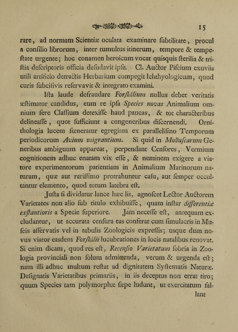 J rare, ad normam Scientiae oculata examinare fobtilitate, procul a confilio librorum, inter tumultus itinerum, tempore & tempe- ftate urgente; hoc conamen heroicum vocat quisquis Herilia & tri- ftia defcriptoris officia defudavit ipfe. CL Anclor Pifcium exuviis utili artificio detra&is Herbarium compegit Ichthyologicum, quod curis fubcifivis refervavit & integrato examini. Ifta laude defraudare Forfkaliimi nullus debet veritatis acftimator candidus, eum re ipfa Species novas Animalium om¬ nium fere Claffium detexifte haud paucas, & tot characteribus delineafte , quot fufficiunt a congeneribus difcernendi. Orni- thologia lucem fceneratur egregiam ex parallelifmo Temporum periodicorum Avium migrantium. Si quid in MoUufcarum Ge¬ neribus ambiguum appareat, perpendant Centores, Vermium cognitionem adhuc enatam vix efte, & neminem exigere a via¬ tore experimentorum patientiam in Animalium Marinorum na¬ turam, quae aut rariffimo protrahuntur cafu, aut femper occul¬ tantur elemento, quod totum latebra eft. Juftafi dividatur lance haec lis, agnolcet LeCtor AuCtoreni Varietates non alio fub titulo exhibuifte, quam indar differentia exftdntioris a Specie fuperiore. Jam neceffe eft, antequam ex¬ cludantur, ut accurata cenfura eas conferat cum fimulacris in Mu- feis affiervatis vel in tabulis Zoologicis expreffis; usque dum no¬ vus viator easdem Fovfkcdii lucubrationes in locis natalibus renovat. Si enim dicam, quod res eft, Recenjio Varietatum fobria in Zoo- logia provinciali non fblum admittenda, verum & urgenda eft; nam illi adhuc multum reflat ad dignitatem Syftematis Naturae. Defignatis Varietatibus primariis, in iis deceptus non errat tiro; quum Species tam polymorphae faepe ludunt, ut exercitatum fal¬ lant