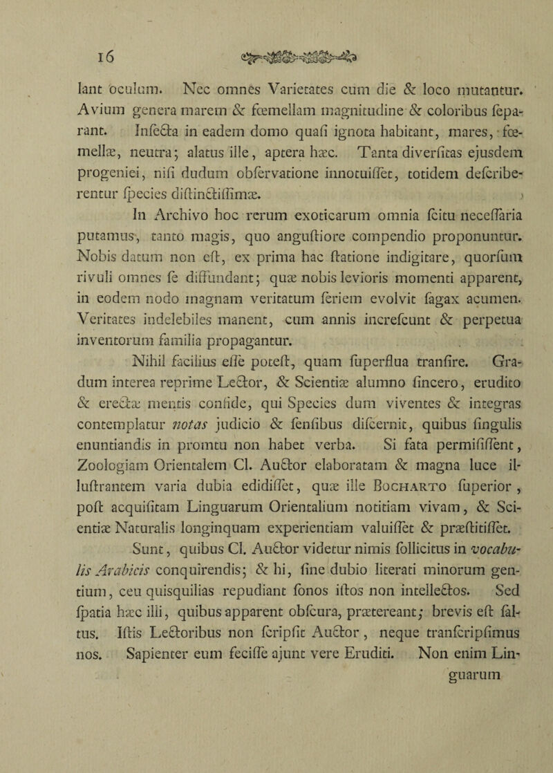 Iant oculum* Nec omnes Varietates cum die & loco mutantur» Avium genera marem & foemellam magnitudine & coloribus lepa- rant. Infecta in eadem domo quad ignota habitant, mares, foe- mellse, neutra; alatus ille, aptera hax. Tanta diverfitas ejusdem progeniei, nifi dudum obfervatione iimotuidec, totidem defcribe- rentur fpecies didin&iffimae. > In Archivo hoc rerum exoticarum omnia fcitu necedaria putamus, tanto magis, quo angudiore compendio proponuntur. Nobis datum non ed, ex prima hac datione indigitare, quorfum rivuli omnes fe diffundant; quae nobis levioris momenti apparent, in eodem nodo magnam veritatum feri em evolvit fagax acumen. Veritates indelebiles manent, cum annis increfcunt & perpetua inventorum familia propagantur. Nihil facilius ede pot-ed, quam fuperflua tranfire. Gra¬ dum interea reprime Leftor, & Scientiae alumno dncero, erudito & ere&ae mentis confide, qui Species dum viventes & integras contemplatur notas judicio & fendbus difcernit, quibus dngulis enuntiandis in promtu non habet verba. Si fata permiddent, Zoologiam Orientalem Cl. Auftor elaboratam & magna luce il- ludrantem varia dubia edididet, quae ille Bocharto fuperior , pod acquifitam Linguarum Orientalium notitiam vivam, & Sci¬ entiae Naturalis longinquam experientiam valuidet & praeditidet. Sunt, quibus Cl. Auffcor videtur nimis fbllicitus in vocabu¬ lis Arabicis conquirendis; & hi, hne dubio literati minorum gen¬ tium , ceu quisquilias repudiant fonos idos non intelle&os. Sed fpatia haec illi, quibus apparent obfcura, praetereant; brevis ed lah tus. Idis Leftoribus non fcripdt Auftor , neque tranfcripdmus nos. Sapienter eum fecifle ajunt vere Eruditi. Non enim Lim guarum