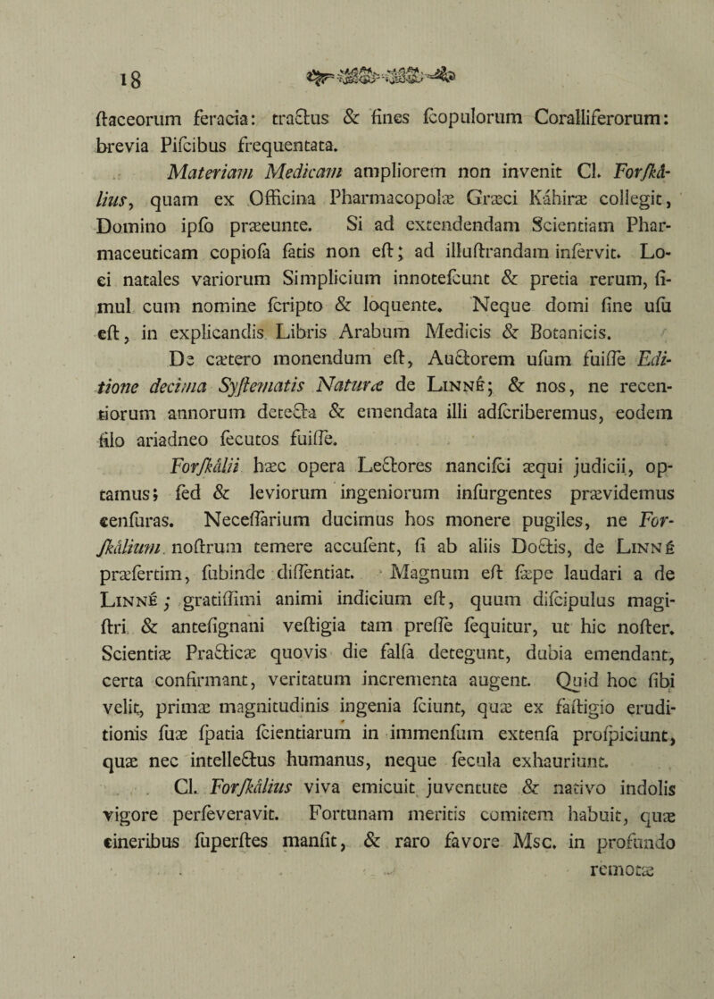 ftaceorum feracia: tractus & fines fcopulorum Coralliferorum: brevia Pifcibus frequentata» Materiam Medicam ampliorem non invenit CL Forjkd- lim> quam ex Officina Pharmacopolae Graeci Kahirae collegit, Domino ipfb praeeunte. Si ad extendendam Scientiam Phar¬ maceuticam copiofa fatis non eft; ad illuftrandam infervit» Lo¬ ci natales variorum Simplicium innotefcunt & pretia rerum, fi- mul cum nomine fcripto & loquente. Neque domi fine ufii eft, in explicandis Libris Arabum Medicis & Botanicis. De caetero monendum eft. Auctorem ufum fuiiTe Edi¬ tione decima Syftematis Natura? de Linne; & nos, ne recen- tiorum annorum detefta & emendata illi adfcriberemus, eodem filo ariadneo fecutos fuiffie. Forfkalii haec opera Leftores nancifci aequi judicii, op¬ tamus; fed & leviorum ingeniorum infurgentes praevidemus cenfuras. Neceftarium ducimus hos monere pugiles, ne For- /kalium noftrum temere accufent, fi ab aliis Doctis, de Linne pradertim, fnbinde diffentiat. Magnum eft fape laudari a de Linne; gratiffimi animi indicium eft, quum difcipulus magi- ftri & antefignani veftigia tam prefte fequitur, ut hic nofter. Scientia Praeficae quovis die falfa detegunt, dubia emendant, certa confirmant, veritatum incrementa augent. Quid hoc fibi velit, primae magnitudinis ingenia fciunt, quae ex faftigio erudi- 0 tionis fuae fpatia fciendarum in immenfum extenfa profpiciunt, quae nec intelleftus humanus, neque fecula exhauriunt. CL. Forfkdlius viva emicuit juventute & nativo indolis vigore perfeveravit. Fortunam meritis comitem habuit, quae cineribus fuperftes manfit, & raro favore Msc» in profundo * remotae