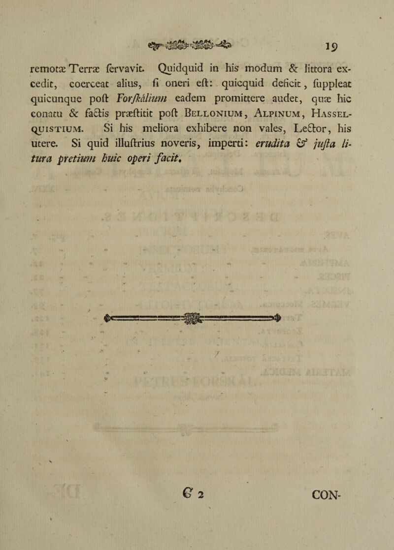 1S> remotae Terrae fervavit. Quidquid in his modum & littora ex¬ cedit, coerceat alius, fi oneri eft: quicquid deficit, fuppleat quicunque poft Farjkdlium eadem promittere audet, quae hic conatu & factis praeftitit poft Bellonium, Alpinum, Hassel- quisTiuivi. Si his meliora exhibere non vales, Le£tor, his utere. Si quid iliuftrius noveris, imperti: erudita & jufta li¬ tura pretium huic operi facit. ■**- s Q 2 CGN-