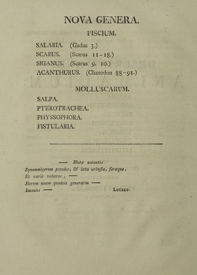 NOVA GENERA, PISCIUM, SALARIA. (Gadus 3.) SCARUS. (Scarus 11 ~ i g.) SIGANUS. (Scarus 9. 10.) ACANTHURUS. (Chaetodon 88--91O MOLLUSCARUM. SALPA. PTEROTRACHEA. PHYSSOPHORA. FISTULARIA. —— Mutae natantes Sqmmmtgerum pecudes, laeta arbnjla, feraque, Et variae volucres , - Horum unum quodvis generatim —— Invenies  Lucret.