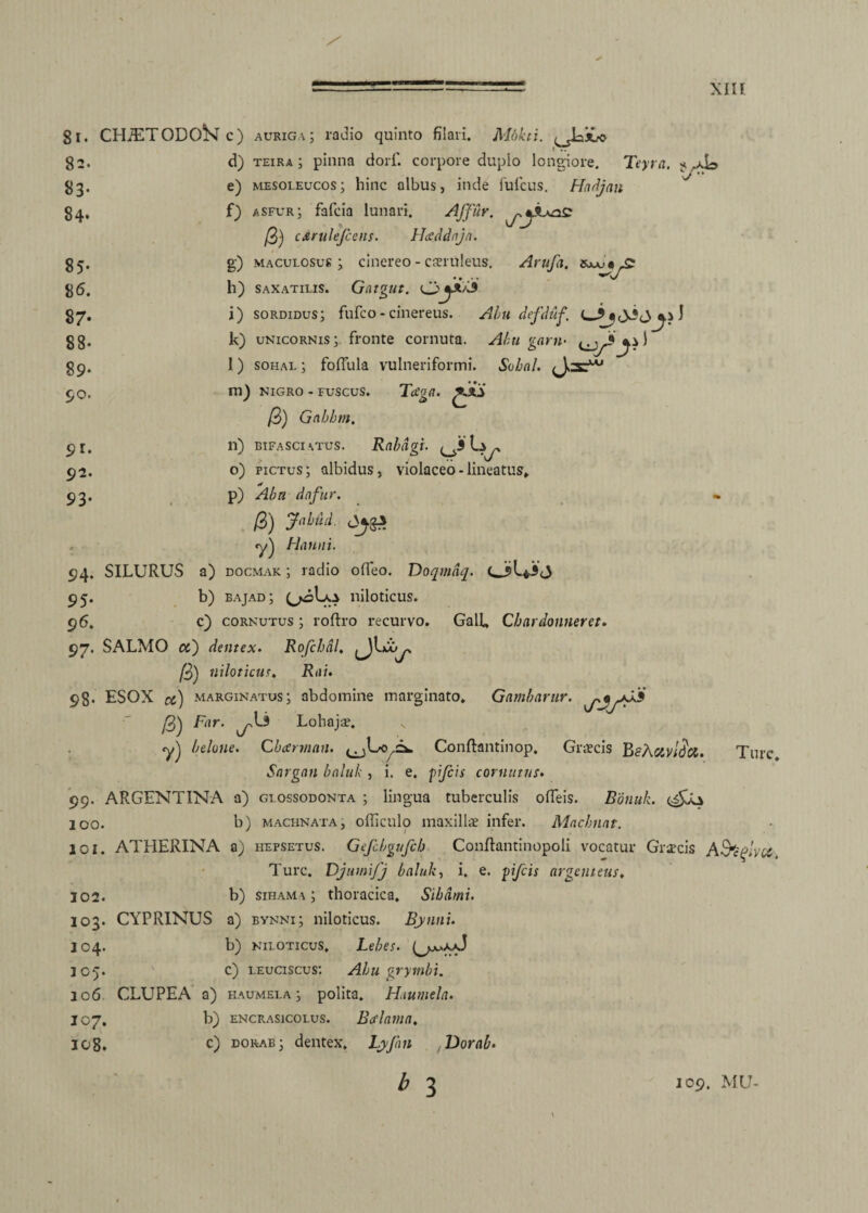 81. CHiETODOSTc) auriga; radio quinto filari. Mokti. /Jaiuo 82. »3- 84* 85- 8 6. 8 7- 88- 89- 50. d) TEiR.4; pinna dorf. corpore duplo longiore. Teyra. e) mesoleucos; hinc albus, inde fu ficus. Hadjan fi) asfur; faficia lunari. AJJuy. c /3) cdrulefcens. Htfddnja. g) maculosus; cinereo - caeruleus. Arufa. h) saxatilis. Gatgut. i) sordidus; fufico - cinereus. Abu defduf. k) unicornis; fronte cornuta. Abu garn- l) solial ; foffula vulneriformi. Sobal. m) nigro - fuscus. Tcega. /3) Gnhhm. 91. n) bifasciatus. Rabdgi. ^3 L^, 92. o) pictus; albidus, violaceo-lineatus» 93. p) Abn dnfur. . /3) Jahud, yj Ha uni. 94. SILURUS a) docmak ; radio offieo. Doqmdq. 95. b) bajad; (jwiLo niloticus. 96. c) cornutus ; roftro recurvo. Galfi Chardonneret. 97. SALMO a) dentex. Rofchal. ju. /3) niloticus. Riii. 98. ESOX marginatus; abdomine marginato* Gambarur. /3) f«-- ^ Lohajae. v «y) belone. Cbarman. Conftantinop, Graecis BfAcivica. Ture Sargan baluk , i. e. fifeis cornutus. 99. ARGENTINA a) glossodonta ; lingua tuberculis odeis. Bonuk. 100. b) machnata, officulo maxillae infer. Macbnat. 101. ATHERINA a) hepsetus. Gefcbgufcb Conftantinopoli vocatur Graecis A&plvu, Ture. Djumifj baluk, i. e. pfeis argenteus. 102. b) sihama ; thoracica. Sibdmi. 103. CYPRINUS a) rynni; niloticus. Bynnu 104. b) niloticus. Lebes. (>jju.aaJ 105. c) leuciscus: Abu grymbi. 106 CLUPEA a) haumela; polita. Haumela. 107. b) encrasicolus. Bcflama, 108. c) dorab; dentex, Lyjhn Dorab.