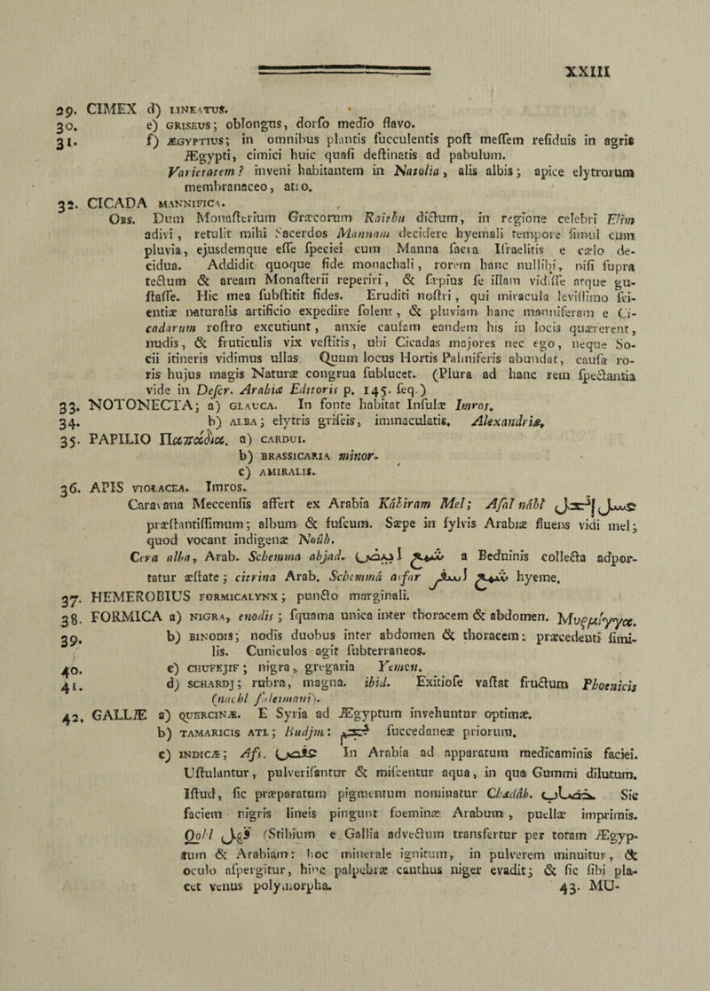 39* CIMEX d) lineatus. 30. e) griseus; oblongus, dorfo medio flavo. 31. f) jegyptius; in omnibus plantis fucculentis poft meflem refiduis in agris iEgypti, cimici huic quali deftinatis ad pabulum. Varietatem ? inveni habitantem in Natalia, alis albis; apice elytrorum membranaceo, atio. 32. CICADA MANNlFICA. Oes. Dum Monafterium Gnrcorum Raithu dictum, in regione celebri EUin adivi , retulit mihi Sacerdos Mannam decidere hyemali tempore fimul cum pluvia, ejusdemque efle fpeciei cum Manna faci a Ifraclitis e cado de¬ cidua. Addidit quoque fide monachali, rorem hanc nullibi, nili fupra teclum (St aream Monaflerli reperiri, <3t firpius 11* illam vidilfe atque gu- ftafle. Hic mea fubftitit fides. Eruditi noflri, qui miracula leviflimo fci- entiae naturalis artificio expedire folent, (St pluviam hanc manniferam e Ci¬ cadarum roftro excutiunt, anxie caulem eandem his in locis quaererent, nudis, <St fruticulis vix vellitis, ubi Cicadas majores nec ego, neque So¬ cii itineris vidimus ullas. Quum locus Hortis Palmiferis abundat, caufa ro¬ ris hujus magis Naturae congrua fublucet. (Plura ad hanc rem fpeelantia vide in Defer. Arabice Editorit p. 145. feq.) 35. NOTONECTA ; a) glauca. In fonte habitat Infulae Imros. 34. b) alba; elytris grrfeis, immaculatis, Alexandris, 35. PAPILIO YlocnoiSioc. 0) cardui. b) brassicarxa mitior* c) AMIRALlS. 36. APIS violacea. Imros. Caravana Meccenfis affert ex Arabia Kdhiram Mei; Afal ndhl pradhmtiflimum; album <St fufeum. Sspe in fylvis Arabiae fluens vidi mei; quod vocant indigens Noub. Cera alba r Arab. Schemmn abjad- Cxoaa I a ®e^n*nis colle&a acfpor- tatur aellate; chrina Arab. Schemmd a far J hyeme. 3^r. HEMEROBIUS formicalynx ; punflo marginali. 38. FORMICA a) nigra, enodis; fqnama unica inter thoracem (St abdomen. Mu^f/Jyyce 39. 40. 41. 42. b) binodis; nodis duobus inter abdomen ik thoracem; praecedenti fimi- lis. Cuniculos agit fubterraneos. e) chufejif ; nigra, gregaria Yemeu. 6) schardj; rubra, magna, ibid. Exitiofe vaflat fructum Phoenicis Cnacbl f ileunani). GALL/E a) quercina. E Syria ad JEgyptum invehuntur optimae. b) tamaricis atl ; liudjm: fuccedaneae priorum. c) indica ; Afs. In Arabia ad apparatura medicaminis faciei. Uflulantur, pulverifantur (St mifcentur aqua, in qua Guinmi dilutum. Illud, lic praeparatum pigmentum nominatur Cbxddb. t-jLxdi». Sic faciem nigris lineis pingunt foeminae Arabum, puellae imprimis. Qo/l (Stibium e Gallia advectum transfertur per totam iEgyp- itutn & Arabiam: l;oc minerale ignitum, in pulverem minuitur, <3t oculo afpergitur, hi”c palpebrae canthus niger evadit; & fic fibi pla¬ cet venus polymorpha, 43. MU-