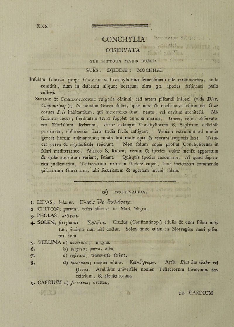 CONCHYLIA ' ■■■•! ♦ •; •; >\ i ' /* . . OBSERVATA ,.V« TER LITTORA MARIS RUBRII ' • ‘ vt . SUES: DJIDDiE : MOCHHiE, Infulam Ghorab prope Gimuroo m Conchyliorum feraciffimam e (Te rariiTimcrtmi, mihi conftirit, dum in defcenfu aliquot horarum ultra 30. fpecies fefti nanti paffu collegi. Smtrn/£ St Constantinofoli vulgaria obtinui; fed artem pifcandi infpexi (vide Diar< Conflanti nop); & nomina Giieca didici, quae auxi eSc confirmavi Teftinionio Grre- eorum Sues habitantium, qui mercatores funt, nauta:, vel navium architecti. Mi- ferrimus locus; fterilitatem terra: fupplet annona marina, Graeci, rigidi obfervato- res Efurialium feiiarum , carne exfangui Conchyliorum St Sepiarum deliciola praeparata , abftinentia: facrar taedia facile cafligarrt Veniam extendunt ad omnia genera horum animantium; modo fint mole apta St textura corporis laxa. Tefla- cea parva St rigidiufcula rejiciunt. Non folum copia proflat Conchyliorum in .Mari mediterraneo , Afiatico St Rubro; veruin St fpecies multa: menfa: apparatum St gula: appetitum variant, fatiant. -Quisquis fpecies coacervare, v<4 quod fapien- tius judicaverim, Teftaceerum naturam ftudere cupit, huic focietatetn commendo ■pifcatorum Graecorum., ubi fecuritatem St apertam invenit fidem. Ct) MULTIVALVIA. 1. LEPAS; balanus. F.X/gA lyjz Bochccav/i?. 2. CHITON; parvus; teftis affixus; in Mari Nigro. 3. PHOLAS ; dactylus- 4. SOLEN; ftvigilatus. T&Terjvu. Crudus (Conftantinop.) edulis St cum Pilau mix¬ tus ; Stnirnae non nifi coelus. Solen hunc etiam in Norvegico mari pifca« tus fum. 5. TELLINA a) donachia ; magna. 6. b) virgata; parva, alba. 7. c) roflrata; transverfe {hiata. g. d) incarnata; magna edulis, KoiXoyvcfayj. Ara'b. Eint let abalr vel Qouqn. Arabibus univerfale nomen Teftaceoruin bivalvium, ter- reftrium , St efculentorum. 9. CARDIUM a) ferratum; ovatum. 10. CARDIUM A
