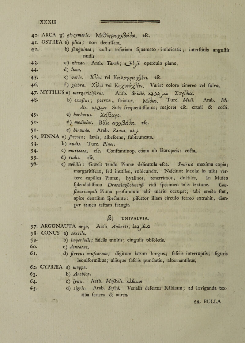 c) ziczac. Arab. Tarak; I fi operculo plano. d) lima. 40. ARCA g) glycymtris. M&kfc&x$it$06. efc. 41. OSTREA a) plica; non deculTata. 42* b) fauguinca ; collis trifariam fquamato - imbricatis ; interftitiis anguftis nudis 43- 44* 45. e) varia. X7l'Vi vel KciXoy^tcfJsvi. efc. 4^- f) glabra. Xlhi vel Ke%wV0%Jht. Variat colore cinereo vel fulvo. 47. MYTILUS a) margaritiferas. Arab. Sridie. 'Lrfichci. 48* b) exufus ; parvus, ftriatus. MTure. Muli. Arab. Mi- die. 0 Sues frequentiflimus; majores efc. crudi & coeli. 49- c) barbatus. XctQctqo. 5°* modiolus. B&lo crxificcficc. efc. 51, e) hirundo. Arab. Zxuui. to X 52. PINNA n) faecata; laevis, albefeens, fubtruneata» 53* 54* 55* 56. b) rudis. Ture. Pines. c) murie at a. efc. Conftantinop. etiam ab Europteis: co£la, d) rudis. efc. e) nobilis: Graecis tendo Pinus delicatula efca. Smimee maxima copia; margaritiferae, fed inutiles, rubicundae. Nelciunt incolae in ufus ver¬ tere capillos Pinnae, hyalinos, tenerrimos, ductiles. In Mufeo fplendidiRimo Drotnitigholmenfi vidi fpecitnen talis texturae. Con- fantinopoli Pinna profundum alti maris occupat; ubi erecta flat, apice deorfum fpeclante: pifcator illam circulo ferreo extrahit, fem* per tamen tellam frangit. /3) UNIVALVIA. 57* ARGONAUTA argo. Arab. Ankarit, li-s 58* CONUS a) textile\ 59- b) imperialis; fafeiis multis; cingulis obfoletis. 60. c) dentatus. 61. d) fercus mufearum; digitum latum longus; fafeiis interruptis; figuris leoniformibus; aliisque fafeiis punctatis, alternantibus. 62. CYPRiEA a) mappa. 63. b) Arabica. C4. c) lynx. Arab. Majkale. 65. d) tigris. Arab. Safad. Venalis defertur Kaliiram; ad laeviganda tex¬ tilia fericea & aurea. 66. BULLA