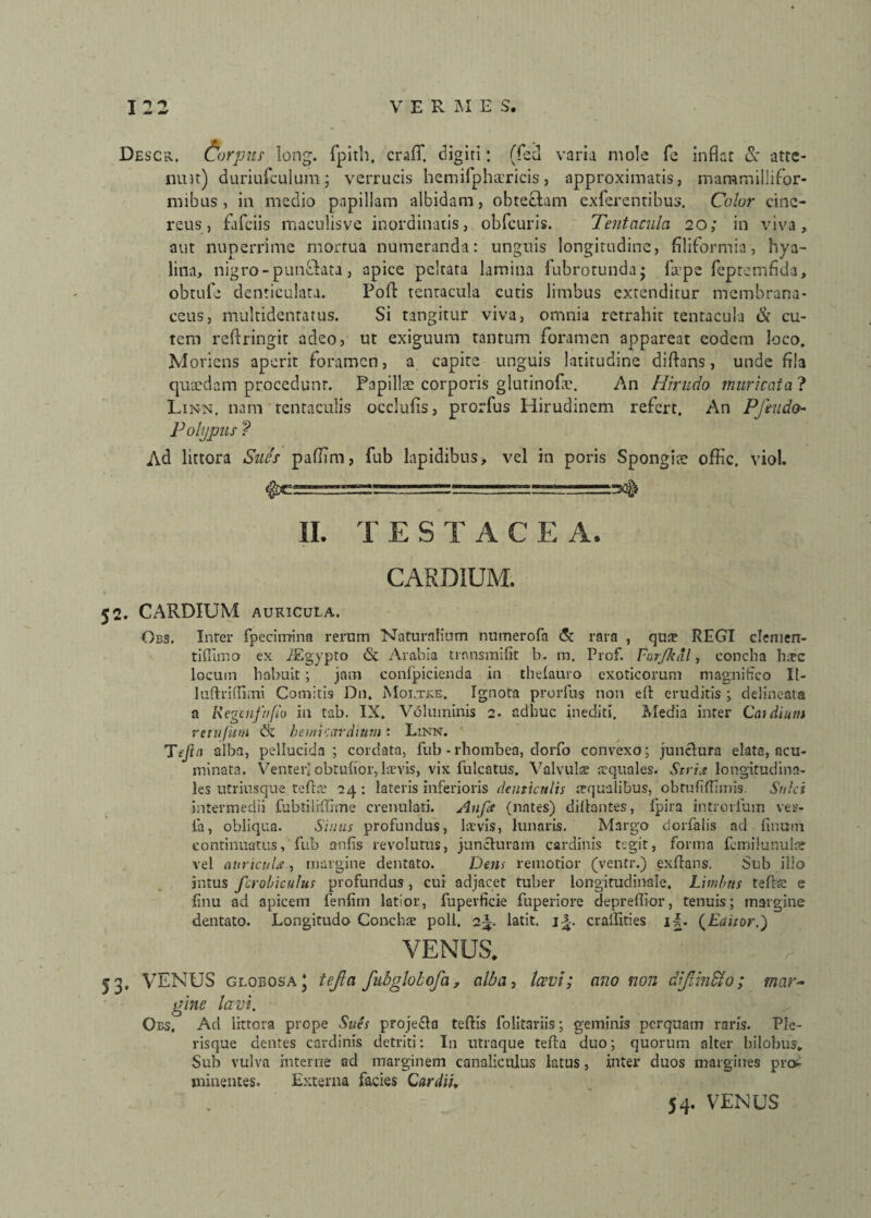 Descr, Corpus long. fpith, craff. digiri: (fed varia mole fe inflat & atte¬ nuat) duriufculum; verrucis hemifphaericis, approximaris, mammillifor- mibus , in medio papillam albidam, obretiam exferentibus. Color cine¬ reus, fafciis maculisve inordinatis, obfcuris. Tentacula 20; in viva, aut nuperrime mortua numeranda: unguis longitudine, filiformia, hya¬ lina, nigro - puntlata , apice peltata lamina lubrotunda* la?pe fepremfida, obtufe denticulata. Pofl tenracula cutis limbus extenditur membrana¬ ceus, multidentatus. Si tangitur viva, omnia retrahit tenracula & cu¬ tem reftringit adeo, ut exiguum tantum foramen appareat eodem loco. Moriens aperit foramen, a capite unguis latitudine diftans, unde fila quaedam procedunr. Papillae corporis glutinofa?. An Hirudo muricata ? Linn. nam tenraculis occlufis, prorfus Hirudinem refert. An PjVudo- Polypus ? Ad littora Sues paftim, fub lapidibus, vel in poris Spongiae offic. viol. ^cr_■ rr.rjL _ II. TESTAC E A. CARDIUM. 52. CARDIUM AURICULA. Obs. Inter fpecimina rerum Naturalium numerofa & rara , qu$ REGI clemen- tiffimo ex /Egypto & Arabia trnnsmifit b. m. Prof. Parjkdl, concha hic locum habuit; jam confpicienda in thefauro exoticorum magnifico II- luftriffimi Comitis Dn. iMoutke. Ignota prorfus non efl eruditis ; delineata a Regenftifio in tab. IX. Voluminis 2. adhuc inediti. Media inter Caulium retufum & bemicardiutn ‘ Linn. Tejin alba, pellucida; cordata, fub - rhombea, dorfo convexo; junctura elata, acu¬ minata. Venter) obtufior,.laevis, vix fulcatus. Valvulae squales. Stria longitudina¬ les utriusque tefta: 24: lateris inferioris denticulis aequalibus, obtufiftimis. Sulci intermedii fubtiliftime crenulati. Anfet (nates) diftantes, fpira introrfum ver- fa, obliqua. Sinus profundus, laevis, lunaris. Margo dorfalis ael finorn continuatus, fub anfis revolutus, juncturam cardinis tegit, forma femilunular vel auricula , margine dentato. Dem remotior (ventr.) exfians. Sub illo intus fcrobiculus profundus, cui adjacet tuber longitudinale. Limbus tefta: e finu ad apicem fenfim latior, fupevficie fuperiore depreflior, tenuis; margine dentato. Longitudo Conchae poli. 2^. latit. ijt. craifities i~. (Editor.) VENUS. : . V’ 53, VENUS globosa* tejla fubgloLofa, alba, Iccvi; ano non dJHndto; mar¬ gine lavi. Oes. Ad littora prope Sues projecta teftis folitariis; geminis perquam raris. Ple- risque dentes cardinis detriti: In utraque tefta duo; quorum alter bilobus. Sub vulva interne ad marginem canaliculus latus, inter duos margines pro¬ minentes. Externa facies Car dii, 54. VENUS