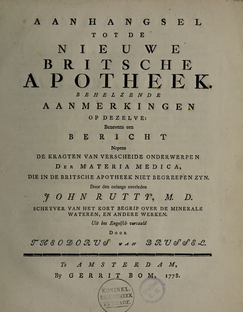 A A N H A N G S E L TOT 1 D E N I E u w E BRIT s C H E APOTHEEK. behelzende AANMERKINGEN OP DEZELVE: Benevens een BERICHT Nopens DE KRAGTEN VAN VERSCHEIDE ONDERWERPEN Der MATERIA MEDICA, DIE IN DE BRITSCHE APOTHEEK NIET BEGREEPEN ZYN. Door den onlangs overleden JOHN R U T T T, M. D. SCHRYVER VAN HET KORT BEGRIP OVER DE MINERALE WATEREN, EN ANDERE WERKEN. Uit bet Engelfcb vertaald Door 0 3) O Stv qT- ».**• % 31V oTofg-e. Te AMSTERDAM, By GERRIT BOM, 1778. /koninkla