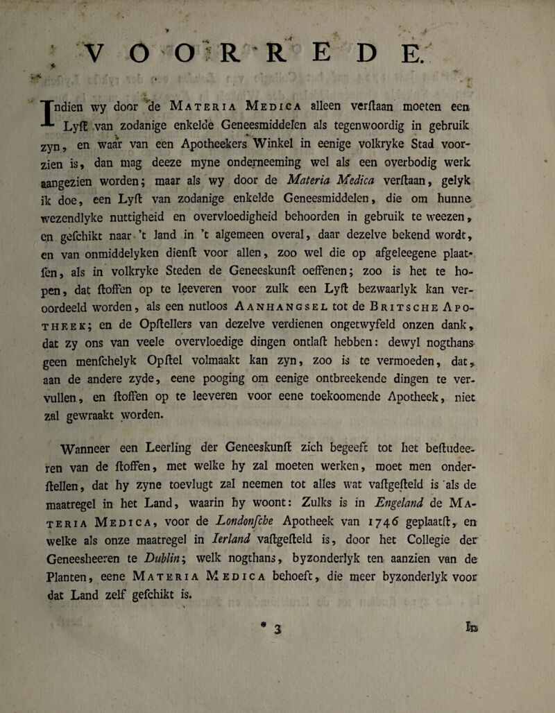 V O OïR'R E D Indien wy door ‘de Ma ter ia Medica alleen verflaan moeten een Lyfl van zodanige enkelde Geneesmiddelen als tegenwoordig in gebruik V 11 * zyn, en waar van een Apotheekers Winkel in eenige volkryke Stad voor¬ zien is, dan mag deeze myne onderneeming wel als een overbodig werk aangezien worden; maar als wy door de Materia Medica verflaan, gelyk ik doe, een Lyfl van zodanige enkelde Geneesmiddelen, die om hunne wezendlyke nuttigheid en overvloedigheid behoorden in gebruik te weezen, cn gefchikt naar ’t land in ’t algemeen overal, daar dezelve bekend wordt, en van onmiddelyken dienfl voor allen, zoo wel die op afgeleegene plaat- fen, als in volkryke Steden de Geneeskunft oeffenen; zoo is het te ho¬ pen, dat ftoffen op te leeveren voor zulk een Lyfl bezwaarlyk kan ver¬ oordeeld worden, als een nutloos Aanhangsel tot de Britsche Apo¬ theek; en de Opflellers van dezelve verdienen ongetwyfeld onzen dank» dat zy ons van veele overvloedige dingen ontlafl hebben: dewyl nogthans geen menfchelyk Opflel volmaakt kan zyn, zoo is te vermoeden, dat» aan de andere zyde, eene pooging om eenige ontbreekende dingen te ver¬ vullen, en floffen op te leeveren voor eene toekoomende Apotheek, niet zal gewraakt worden. Wanneer een Leerling der Geneeskunfl zich begeeft tot het befludee- ren van de floffen, met welke hy zal moeten werken, moet men onder- flellen, dat hy zyne toevlugt zal neemen tot alles wat vaflgefleld is 'als de maatregel in het Land, waarin hy woont: Zulks is in Engeland de Ma¬ teria Medica, voor de Londonfche Apotheek van 1746 geplaatfl, en welke als onze maatregel in Ierland vaflgefleld is, door het Collegie der Geneesheeren te Dublin; welk nogthans, byzonderlyk ten aanzien van de Planten, eene Materia Medica bejioeft, die meer byzonderlyk voor dat Land zelf gefchikt is. * lm 3