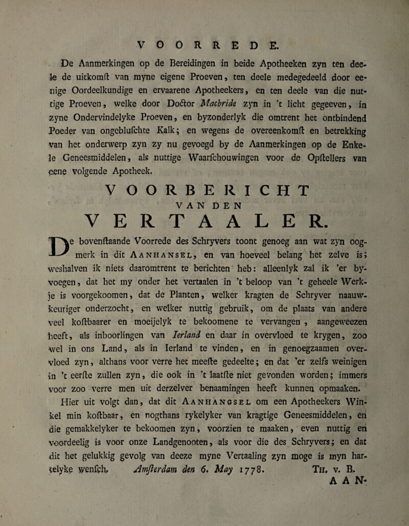 De Aanmerkingen op de Bereidingen in beide Apotheeken zyn ten dee¬ le de uitkomft van myne eigene Proeven, ten deele medegedeeld door ee- nige Oordeelkundige en ervaarene Apotheekers, en ten deele van die nut¬ tige Proeven, welke door Doétor Macbride zyn in ’t licht gegeeven, in zyne Ondervindelyke Proeven, en byzonderlyk die omtrent het ontbindend Poeder van ongeblufchte Kalk; en wegens de overeenkomt en betrekking van het onderwerp zyn zy nu gevoegd by de Aanmerkingen op de Enke¬ le Geneesmiddelen, als nuttige Waarfchouwingen voor de Opflellers van eene volgende Apotheek. VOORBERICHT VAN DEN e boventaande Voorrede des Schryvers toont genoeg aan wat zyn oog- merk in dit Aanhansel, en van hoeveel belang het zelve is; weshalven ik niets daaromtrent te berichten heb: alleenlyk zal ik 'er by- voegen, dat het my onder het vertaalen in ’t beloop van ’t geheele Werk¬ je is voorgekoomen, dat de Planten, welker kragten de Schryver naauw- keuriger onderzocht, en welker nuttig gebruik, om de plaats van andere veel kotbaarer en moeijelyk te bekoomene te vervangen , aangeweezen beeft, als inboorlingen van Ierland en daar in overvloed te krygen, zoo wel in ons Land, als in Ierland te vinden, en in genoegzaamen over¬ vloed zyn, althans voor verre het meefte gedeelte; en dat ’er zelfs weinigen in ’t eerlte zullen zyn, die ook in ’t laatfte niet gevonden worden; immers voor zoo verre men uit derzelver benaamingen heeft kunnen opmaaken. Hier uit volgt dan, dat dit Aanhangsel om een Apotheekers Win¬ kel min koftbaar, en nogthans rykelyker van kragtige Geneesmiddelen, en die gemakkelyker te bekoomen zyn, voorzien te maaken, even nuttig en voordeelig is voor onze Landgenooten, als voor die des Schryvers; en dat dit het gelukkig gevolg van deeze myne Vertaaling zyn moge is myn har- celyke wenfeb. Amjlerdam den 6. May 1778. Th» v. B. AAN*