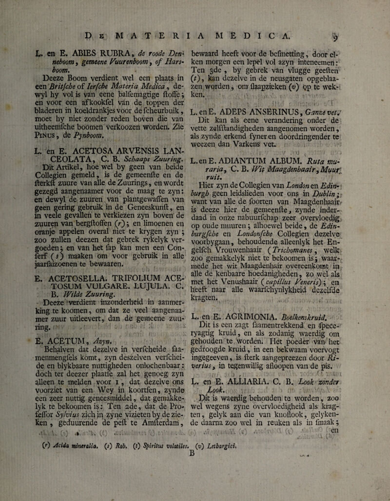 L. en E. ABIES RUBRA, de roode Den* neboom, gemeene Vuurenboom, of Hars¬ boom. Deeze Boom verdient wel een plaats in een Britjche of Ierfcbe Materia Medica, de- wyl hy vol is van eene balfemagtige doffe; en voor een afkookfel van de toppen der bladeren in koeldrankjes voor de fcheurbuik, moet hy niet zonder reden boven die van uitheemfche boomen verkoozen worden. Zie Pinus , de Pynboom. L. en E. ACETOSA ARVENSIS LAN- CEOLATA, C. B. Scbaaps Zuuring. Dit Artikel, hoewel by geen van beide Collegien gemeld, is de gemeende en de fterkd zuure van alle deZuurings, en wordt gezegd aangenaamer voor de maag te zyn: en dewyl de zuuren van plantgewaffen van geen gering gebruik in de Geneeskund, en in veele gevallen te verkiezen zyn boven de zuuren van bergdoffen (V); en limoenen en oranje appelen overal niet te krygen zyn ; zoo zullen deezen dat gebrek rykelyk ver¬ goeden ; en van het fap kan men een Con- ferf (O maaken om voor gebruik in alle jaarfaizoenen te bewaar en. ’ j 2 I E. ACETOSELLA. TRIFOLÏUM ACE- TOSUM VULGARE. LUJULA. C. B. Wilde Zuuring. Deeze verdient inzonderheid in aanmer¬ king te koomen, om dat ze veel aangenaa¬ mer zuur uitleevert, dan de gemeene zuu¬ ring. E. ACETUM, Azyn. Behalven dat dezelve in verfcheide faa- menmengfels komt, zyn deszelven verfchei¬ de en blykbaare nuttigheden onlochenbaar: doch ter deezer plaatfe zal het genoeg zyn alleen te melden voor i, dat dezelve ons voorziet van een Wey in koortfen, zynde een zeer nuttig geneesmiddel, dat gemakke- lyk te bekoomen is: Ten 2de, dat de Pro- feffor Sylvius zichip zyne vizieten by de zie¬ ken , geduurende de peft te Amfterdam, •!'. .» .’\w (•■!' «v-»'. 1.. . .. v- ■. (r) Acida mineralia. (j) Rob. (0 Spiritus volatiles. 9 bewaard heeft voor de befmetting, door ei¬ ken morgen een lepel vol azyn inteneemen: Ten 3de , by gebrek van vlugge geeften (t), kan dezelve in de neusgaten opgeblaa- zen worden, om flaapzieken (v) Qp te wek¬ ken. - jv. ' L.enE. ADEPS ANSERINUS, Ganzevei. Dit kan als eene verandering onder de vette zelfftandigheden aangenomen worden, als zynde erkend fyner en doordringender te weezen dan Varkens vet. . • .ii • . 7 :>ys , : > L.enE. ADIANTUM ALBUM. Ruta mu- raria, C. B. Wit Maagdenbaair9Muuri ruit. Hier zyn de Collegien van London en Edin- burgb geen leidslieden voor ons in Dublin; want van alle de foorten van Maagdenhaair is deeze hier de gemeenfte, zynde inder¬ daad in onze nabuurfchap zeer overvloedig op oude muuren; alhoewel beide, de Edin- burgfche en Londonfcbe Collegien dezelve voorbygaan, behoudende alleenlyk het En- gelfch Vrouwenhaair ( Tricbomanes , welk z;oo gemakkelyk niet te bekoomen is 5 waar¬ mede het wit Maagdenhair overeenkomt in alle de kenbaare hoedanigheden, zo wel als met het Venushaair ( capillus Veneris') \ en heeft naar alle waarfchynlykheid dezelfde kragten. L. en E. AGRIMONIA. Boelkemkruid. Dit is een zagt faamentrekkend en fpece- ryagtig kruid, en als zodanig waerdig 0111 gehouden te worden. Het poeder van het gedroogde kruid, in een bekwaam voervogt ingegeeven, is fterk aangepreezen door Ri- verius 3 in tegen willig afloopen van de pis. L. en E. ALLIARIA. C. B. Look zonder Look. Dit is waerdig behouden te worden, zoo wel wegens zyne overvloedigheid als krag¬ ten , gelyk aan die van knoflook, gelyken- de daarna zoo wel in reuken als in fmaak; . ■ en (v) Letbargici.