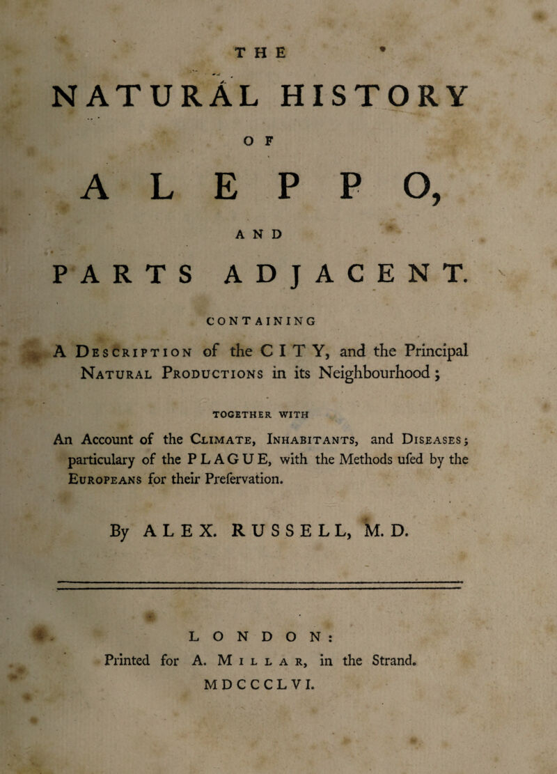 THE NATURAL HISTORY O F ALEPPO, AND PARTS ADJACENT. CONTAINING A D escription of the CITY, and the Principal Natural Productions in its Neighbourhood; TOGETHER WITH An Account of the Climate, Inhabitants, and Diseases; particulary of the PLAGUE, with the Methods ufed by the Europeans for their Prefervation. By ALEX. RUSSELL, M. D. * . LONDON: Printed for A. Millar, in the Strand. MDCCCLVI.