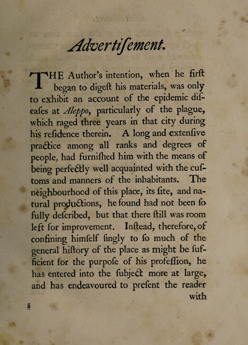 sldvertifement. ''HE Author’s intention, when he firft A began to digeft his materials, was only to exhibit an account of the epidemic dif- eafes at Aleppo, particularly of the plague, which raged three years in that city during his refidence therein. A long and extenfive practice among all ranks and degrees of people, had furnifhed him with the means of being perfectly well acquainted with the cuf- toms and manners of the inhabitants. The neighbourhood of this place, its fite, and na¬ tural productions, he found had not been fo fully defcribed, but that there ftill was room left for improvement. Inftead, therefore, of confining himfelf fingly to fo much of the general hiftory of the place as might be Ef¬ ficient for the purpofe of his profeflion, he has entered into the fubjeCt more at large, and has endeavoured to prefent the reader with s