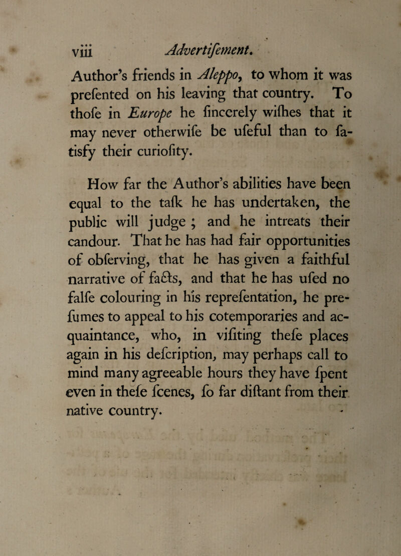 Author’s friends in Aleppo, to whom it was prefented on his leaving that country. To thofe in Europe he finccrely wifhes that it may never otherwife be ufeful than to fa- tisfy their curiolity. How far the Author’s abilities have been equal to the talk he has undertaken, the public will judge ; and he intreats their candour. That he has had fair opportunities of obferving, that he has given a faithful narrative of fa£fs, and that he has ufed no falfe colouring in his reprefentation, he pre¬ fumes to appeal to his cotemporaries and ac¬ quaintance, who, in viliting thefe places again in his defcription, may perhaps call to mind many agreeable hours they have fpent even in thefe fcenes, fo far diftant from their native country.