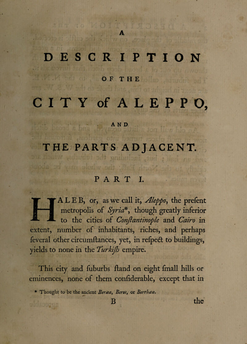 A DESCRIPTION O F T H E CITY of ALEPPO, - - AND ♦. ; . , • - *■ THE PARTS ADJACENT. r „ . v f % » y, '■ '. A t 4 a < / p J f j t i f ’ • PART I. HALEB, or, as we call it, Aleppo, the prefent metropolis of Syria*, though greatly inferior to the cities of C071ftantinople and Cairo in extent, number of inhabitants, riches, and perhaps feveral other circumftances, yet, in relpedl to buildings, yields to none in the 'Turkijh empire. This city and fuburbs ftand on eight fmall hills or eminences, none of them confiderable, except that in * Thought to be the ancient Beraa, Beroe, or Berrhaa.