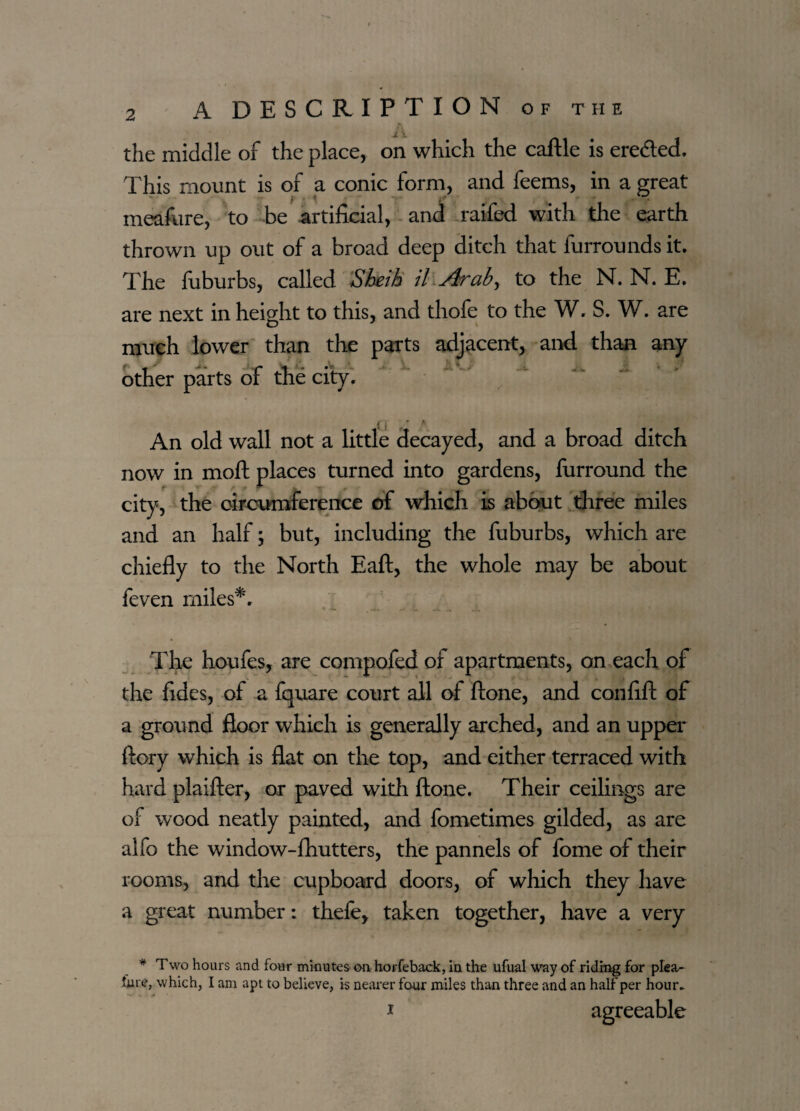 the middle of the place, on which the caftle is ere&ed. This mount is of a conic form, and feems, in a great meafure, to be artificial, and raifed with the earth thrown up out of a broad deep ditch that furrounds it. The fuburbs, called Sheih il Arab, to the N. N. E. are next in height to this, and thofe to the W. S. W. are much lower than the parts adjacent, and than any other parts of the city. An old wall not a little decayed, and a broad ditch now in moft places turned into gardens, furround the city, the circumference of which is about three miles and an half; but, including the fuburbs, which are chiefly to the North Eaft, the whole may be about feven miles*. The houfes, are compofed oi apartments, on each of the fides, of a fquare court all of ftone, and confift of a ground floor which is generally arched, and an upper ftory which is flat on the top, and either terraced with hard plaifter, or paved with ftone. Their ceilings are of wood neatly painted, and fometimes gilded, as are alfo the window-fhutters, the pannels of fome of their rooms, and the cupboard doors, of which they have a great number: thefe, taken together, have a very * Two hours and four minutes on horfeback, in the ufual way of riding for plea- lure, which, I am apt to believe, is nearer four miles than three and an half per hour- i agreeable