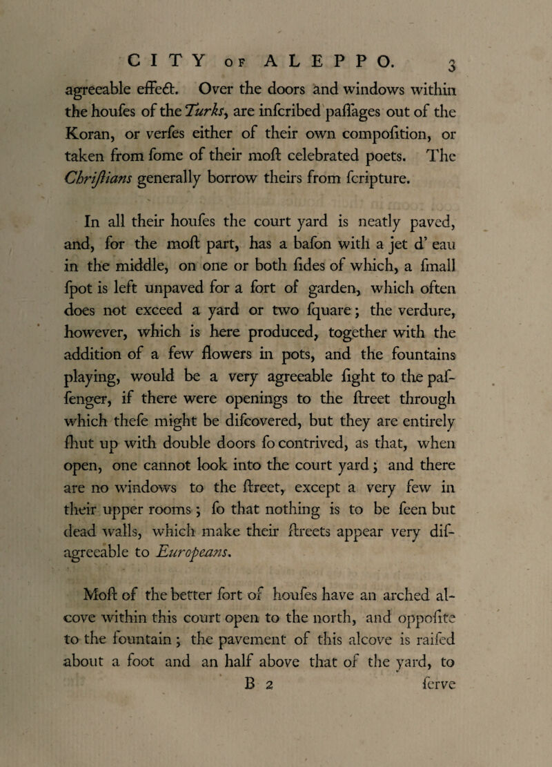 agreeable effeft. Over the doors and windows within the houfes of the Turks, are infcribed pafiages out of the Koran, or verfes either of their own compofttion, or taken from fome of their moft celebrated poets. The Chrijiians generally borrow theirs from fcripture. In all their houfes the court yard is neatly paved, and, for the moft part, has a bafon with a jet d’ eau in the middle, on one or both ftdes of which, a fmall fpot is left unpaved for a fort of garden, which often does not exceed a yard or two fquare; the verdure, however, which is here produced, together with the addition of a few flowers in pots, and the fountains playing, would be a very agreeable fight to the paf- fenger, if there were openings to the ftreet through which thefe might be difcovered, but they are entirely {hut up with double doors fo contrived, as that, when open, one cannot look into the court yard; and there are no windows to the ftreet, except a very few in their upper rooms; fo that nothing is to be feen but dead walls, which make their ftreets appear very dif- agreeable to Europeans. Moft of the better fort of houfes have an arched al¬ cove within this court open to the north, and oppofife to the fountain; the pavement of this alcove is raifed about a foot and an half above that of the yard, to w % _ B 2 ferve