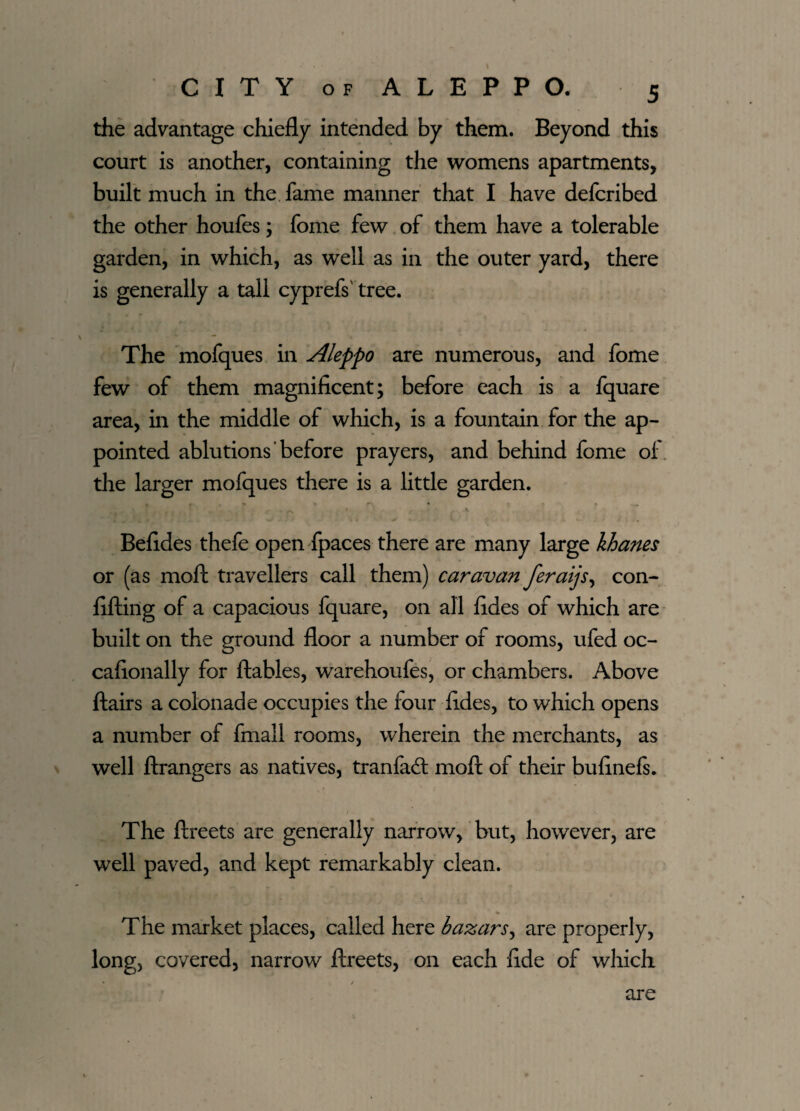 the advantage chiefly intended by them. Beyond this court is another, containing the womens apartments, built much in the fame manner that I have defcribed the other houfes; fome few of them have a tolerable garden, in which, as well as in the outer yard, there is generally a tall cyprefs' tree. The mofques in Aleppo are numerous, and fome few of them magnificent; before each is a fquare area, in the middle of which, is a fountain for the ap¬ pointed ablutions before prayers, and behind fome of the larger mofques there is a little garden. Befides thefe open fpaces there are many large khanes or (as moll travellers call them) caravan feraijs, con- fifting of a capacious fquare, on all fides of which are built on the ground floor a number of rooms, ufed oc- cafionally for ftables, warehoufes, or chambers. Above flairs a colonade occupies the four fides, to which opens a number of fniall rooms, wherein the merchants, as well ftrangers as natives, tranfacft moft of their bufinefs. The ftreets are generally narrow, but, however, are well paved, and kept remarkably clean. The market places, called here bazars, are properly, long, covered, narrow ftreets, on each fide of which are