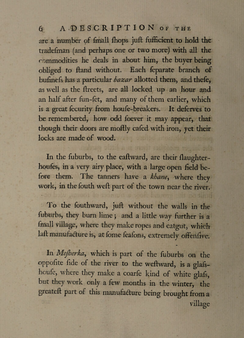 are a number of fmall fhops juft fufficient to hold the tradefman (and perhaps one or two more) with all the commodities he deals in about him, the buyer being obliged to ftand without. Each feparate branch of bufinefs has a particular bazar allotted them, and thefe, as well as the ftreets, are all locked up an hour and an half after fun-let, and many of them earlier, which is a great fecurity from houfe-breakers. It deferves to be remembered, how odd foever it may appear, that though their doors are moftly cafed with iron, yet their locks are made of wood. In the fuburbs, to the eaftward, are their fiaughter- houfes, in a very airy place, with a large open field be¬ fore them. The tanners have a kha?ie> where they work, in the fouth weft part of the town near the river. To the fouthward, juft without the walls in the fuburbs, they burn lime; and a little way further is a fmall village, where they make ropes and catgut, which laft manufacture is, at fome feafons, extremely offenfive. In Mejherka, which is part of the fuburbs on the oppofite fide of the river to the weftward, is a glafs- houfe, where they make a coarfe kind of white glafs, but they work only a few months in the winter, the gieateft part of this manufacture being brought from a village