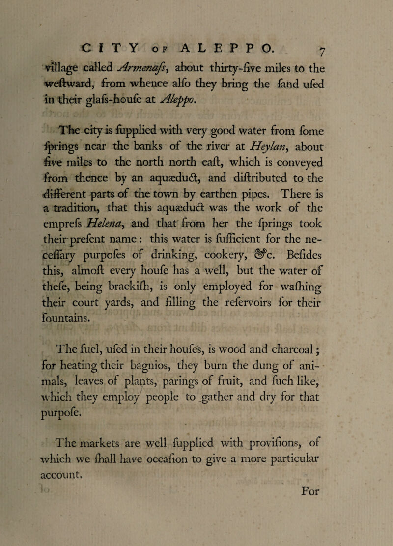 village called Armenafs, about thirty-five miles to the weft ward, from whence alfo they bring the fand ufed in their glafs-houfe at Aleppo. The city is fupplied with very good water from fome fprings near the banks of the river at Heylan^ about five miles to the north north eaft, which is conveyed from thence by an aquaedu<ft, and diftributed to the different parts of the town by earthen pipes. There is a tradition, that this aquaedudt was the work of the emprefs Helena, and that from her the Iprings took their prefent name: this water is fufficient for the ne- ceflary purpofes of drinking, cookery, Sfc. Befides this, almoft every houfe has a well, but the water of thefe, being brackifh, is only employed for wafhing their court yards, and filling the refervoirs for their fountains. The fuel, ufed in their houfe's, is wood and charcoal; for heating their bagnios, they bum the dung of ani¬ mals, leaves of plapts, parings of fruit, and fuch like, which they employ people to gather and dry for that The markets are well fupplied with provifions, of which we {hall have occafion to give a more particular account. For