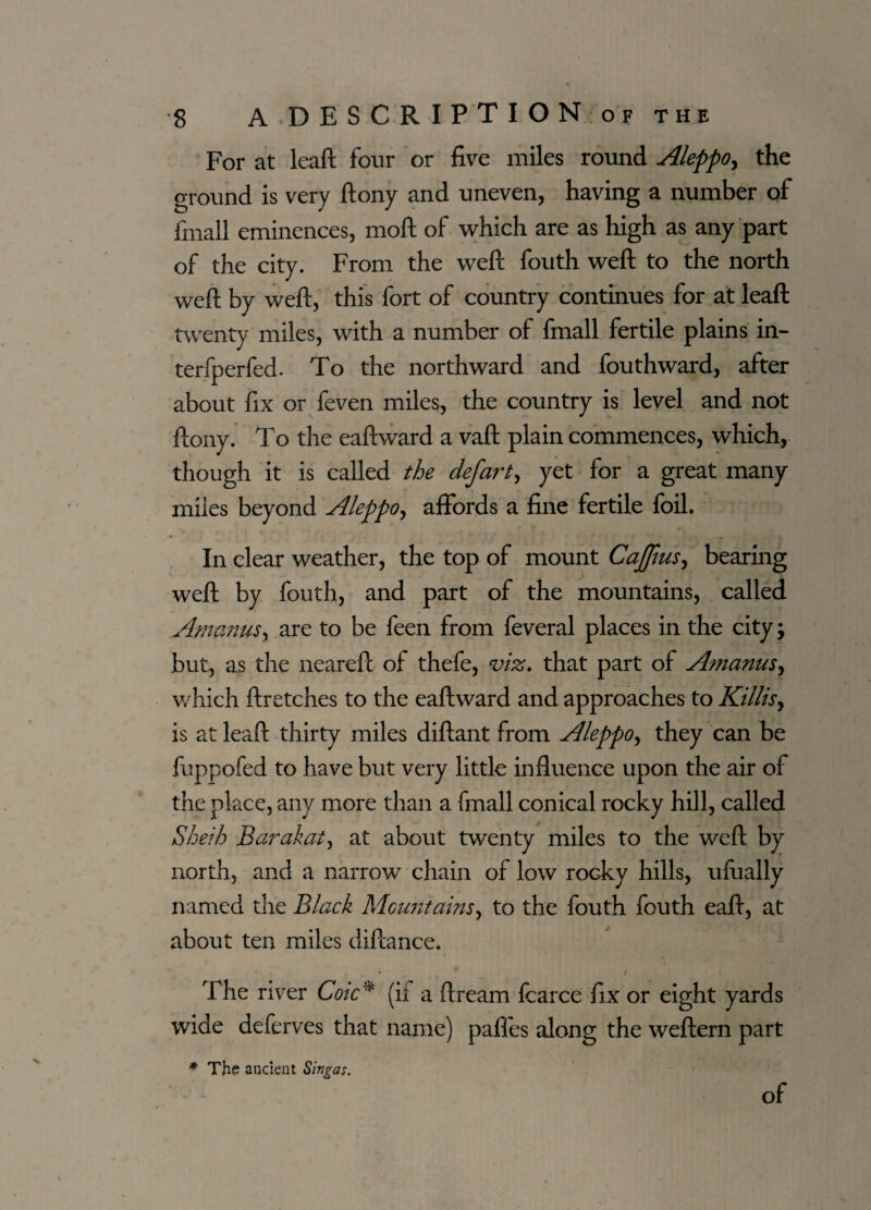 For at leaf!; four or five miles round Aleppo, the ground is very ftony and uneven, having a number of finall eminences, mod of which are as high as any part of the city. From the weft fouth weft to the north weft by weft, this fort of country continues for at leaft twenty miles, with a number of fmall fertile plains in- terfperfed. To the northward and fouthward, after about fix or feven miles, the country is level and not ftony. To the eaftward a vaft plain commences, which, though it is called the defart, yet for a great many miles beyond Aleppo, affords a fine fertile foil. In clear weather, the top of mount Caff us, bearing weft by fouth, and part of the mountains, called Amanus, are to be feen from feveral places in the city; but, as the neareft of thefe, viz. that part of Amanus, which ftretches to the eaftward and approaches to Killisy is at leaft thirty miles diftant from Aleppo, they can be fuppofed to have but very little influence upon the air of the place, any more than a fmall conical rocky hill, called Sheih Bcirakat, at about twenty miles to the weft by north, and a narrow chain of low rocky hills, ufually named the Black Mountains, to the fouth fouth eaft, at about ten miles diftance. J / The river Coic* (it a ftream fcarce fix or eight yards wide deferves that name) paffes along the weftern part * The ancient Singas. of