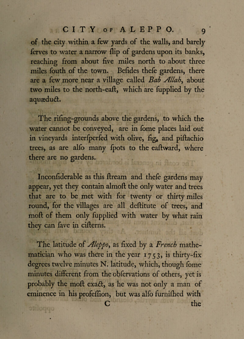 of the city within a few yards of the walls, and barely ferves to water a narrow flip of gardens upon its banks, reaching from about five miles north to about three miles fouth of the town. Befides thefe gardens, there are a few more near a village called Bab Allah, about two miles to the north-eaft, which are fupplied by the aqusedudt. The rifing-grounds above the gardens, to which the water cannot be conveyed, are in fome places laid out in vineyards interfperfed with olive, fig* and piftachio trees, as are alfo many ipots to the eaftward, where there are no gardens. Inconfiderable as this ftream and thefe gardens may appear, yet they contain almoft the only water and trees that are to be met with for twenty or thirty miles round, for the villages are all deftitute of trees, and moft of them only fupplied with water by what rain they can fave in cifterns. The latitude of Aleppo, as fixed by a French mathe¬ matician who was there in the year 1753, is thirty-fix degrees twelve minutes N. latitude, which, though fome minutes different from the obfervations of others, yet is probably the moft exaft, as he was not only a man of eminence in his profeflion, but was alfo furnifhed with C the