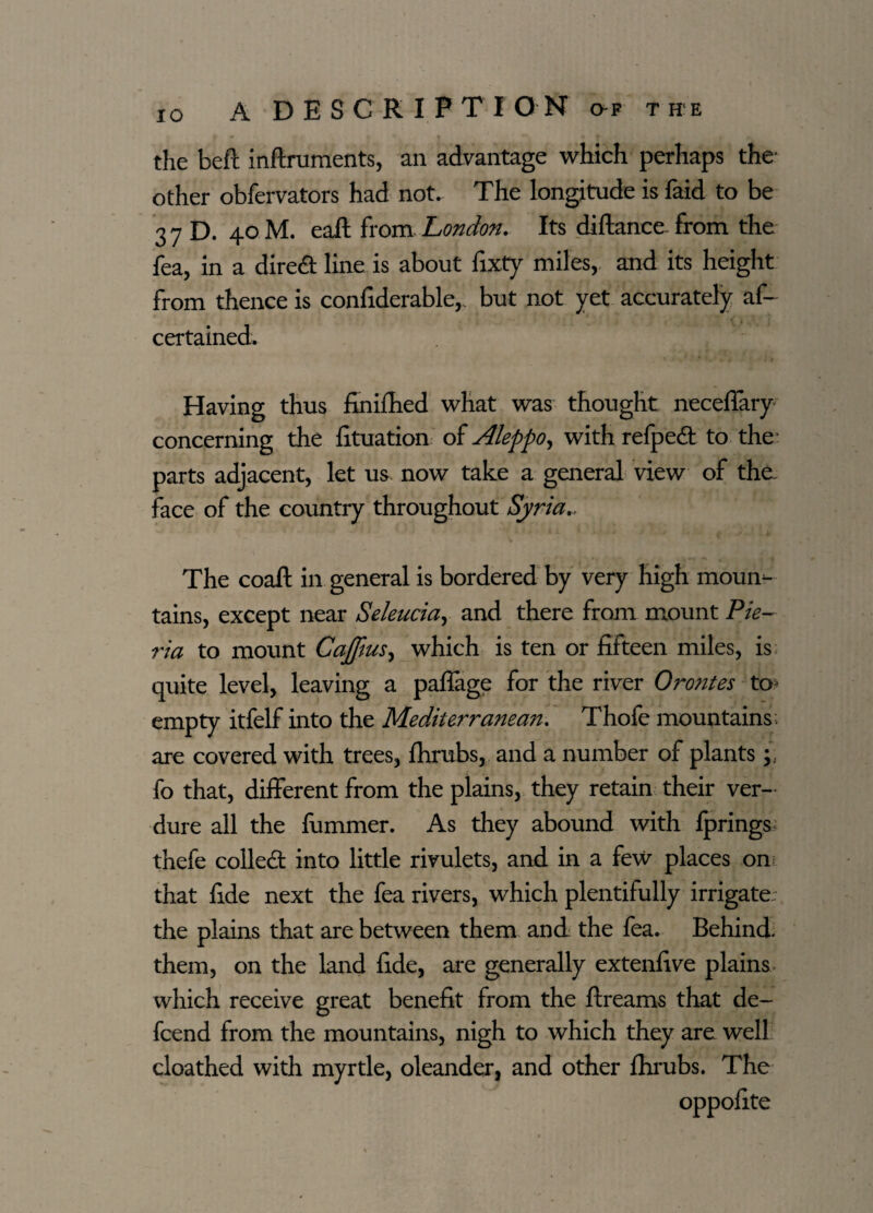 the beft inftruments, an advantage which perhaps the other obfervators had not. The longitude is faid to be 3 7 D. 40 M. eafl: from London. Its diftanee from the fea, in a dired line is about fixty miles, and its height from thence is confiderable,. but not yet accurately af- certained. Having thus finifhed what was thought neceffary concerning the fituation of Aleppo, with refped to the : parts adjacent, let us. now take a general view of the. face of the country throughout Syria., The coaft in general is bordered by very high moui> tains, except near Seleuciay and there from mount Pie- ria to mount Cajftus, which is ten or fifteen miles, is quite level, leaving a paffage for the river Orontes to* empty itfelf into the Mediterranean. Thofe mountains, are covered with trees, fhrubs, and a number of plants fo that, different from the plains, they retain their ver¬ dure all the fummer. As they abound with fprings* thefe colled into little rivulets, and in a few places on; that fide next the fea rivers, which plentifully irrigate, the plains that are between them and the fea. Behind, them, on the land fide, are generally extenfive plains which receive great benefit from the ftreams that de~ fcend from the mountains, nigh to which they are well cloathed with myrtle, oleander, and other fhrubs. The oppofite