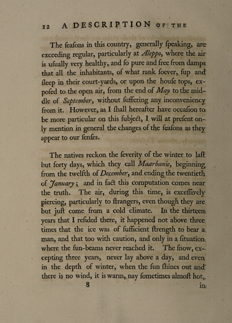 * 12 A DESCRIPTION of the ~ * * t • •» « The feafons in this country, generally fpeaking, are exceeding regular, particularly at Aleppo, where the air is ufually very healthy, and fo pure and free from damps that all the inhabitants, of what rank foever,, fup and deep in their court-yards, or upon the houfe tops, ex- pofed to the open air, from the end of Map to the mid¬ dle of September*) without fuffering any inconveniency from it. However, as I fhall hereafter have occafion to, be more particular on this fubjed, I will at prefent on¬ ly mention in general the changes of the feafons as they appear to our ienfes. The natives reckon the feverity of the winter to laft but forty days, which they call Maarbank, beginningr from the twelfth of December^ and. ending the twentieth of January \ and in fad this computation comes near the truth.. The air, during this time, is excefiively piercing, particularly to ftrangers, even though they are but juft come from a cold climate. In the thirteen! years that I refided there, it happened not above three times that the ice was of fufficient ftrength to bear a. man, and that too with caution, and only in a fituation. where the lun-beams never reached it. The ihow, ex¬ cepting three years, never lay above a day, and even in the depth of winter, when the fun fhines out and there is no wind, it is warm,, nay fometimes almoft hot,, 8, i , . 1Ik