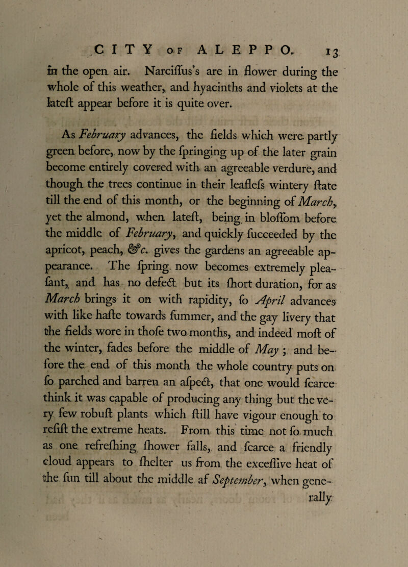 m the open air. Narciflus’s are in flower during the whole of this weather,, and hyacinths and violets at the latefi appear before it is quite over. As February advances, the fields which were partly green before,, now by the fpringing up of the later grain become entirely covered with an agreeable verdure, and though the trees continue in their leaflefs wintery ftate till the end of this month, or the beginning of March y yet the almond, when latefl, being in bloflbm before the middle of February, and quickly fucceeded by the apricot, peach, gives the gardens an agreeable ap¬ pearance. The fpring now becomes extremely plea- fant, and has no defedt but its fliort duration, for as March brings it on with rapidity, fo April advances with like hafte towards fumrner, and the gay livery that the fields wore in thofe two months, and indeed moft of the winter, fades before the middle of May ; and be¬ fore the end of this month the whole country puts on lb parched and barren an alpedt, that one would fcarce think it was capable of producing any thing but the ve¬ ry few robuft plants which ftill have vigour enough to refill the extreme heats. From this time not fo much as one refrefliing fhower falls, and fcarce a friendly cloud appears to fhelter us from the excefiive heat of the fun till about the middle af September, when gene¬ rally