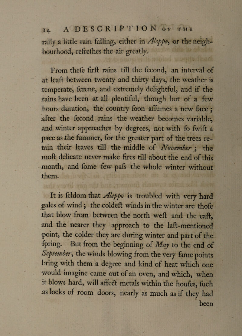 rally a little rain failing, either in Aleppo, or the neigh¬ bourhood, refrefhes the air greatly. From thefe firft rains till the fecond, an interval of at leaft between twenty and thirty days, the weather is temperate, ferene, and extremely delightful, and if the rains have been at all plentiful, though but of a few hours duration, the country foon affumes a new face ; after the fecond rains the weather becomes variable, and winter approaches by degrees, not with fo fwift a pace as the fummer, for the greater part of the trees re¬ tain their leaves till the middle of November ; the moll delicate never make fires till about the end of this month, and feme few pafs the whole winter without them. It is leldom that Aleppo is troubled with very hard gales of wind \ the coldefl winds in the winter are thofe that blow from between the north weft and the eaft, and the nearer they approach to the lad-mentioned point, the colder they are during winter and part of the fpring. But from the beginning of May to the end of September, the winds blowing from the very fame points bring with them a degree and kind of heat which one would imagine came out of an oven, and which, when it blows hard, will aftedl metals within the houles, fuch as locks of room doors, nearly as much as if they had been