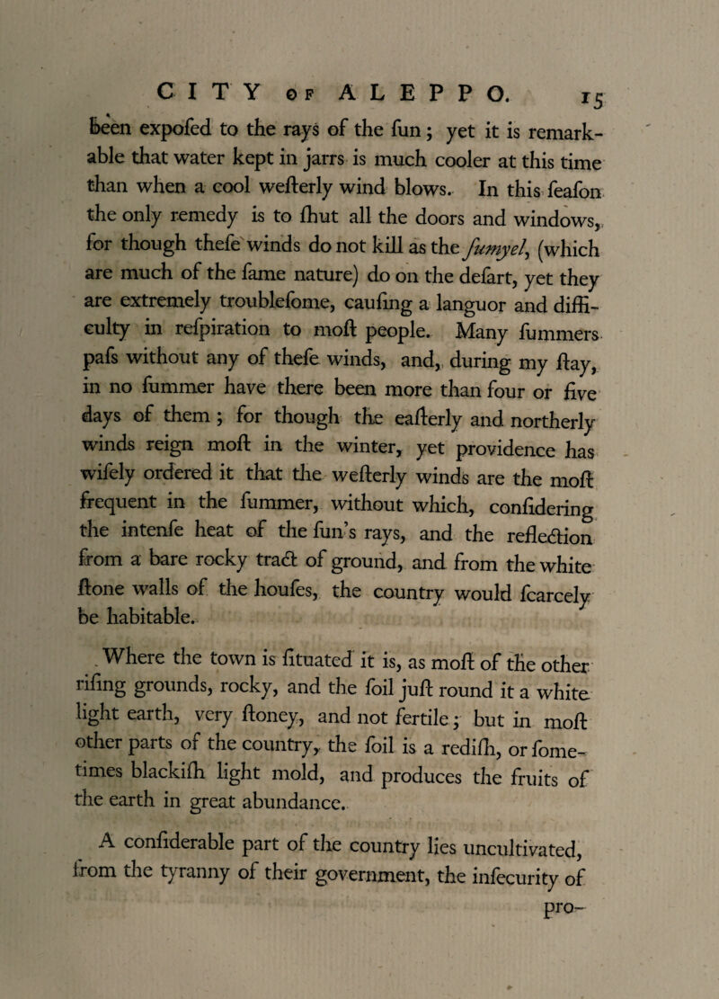 been expofed to the rays of the fun; yet it is remark¬ able that water kept in jarrs is much cooler at this time than when a cool wefterly wind blows. In this feafon the only remedy is to ffiut all the doors and windows,, for though thefe winds do not kill as the fumy el, (which are much of the fame nature) do on the defart, yet they are extremely troublefome, caufing a languor and diffi¬ culty in refpiration to rnoft people. Many fummers pafs without any of thefe winds, and, during my Hay, in no fummer have there been more than four or five days of them ; for though the eafterly and. northerly winds reign moll in the winter, yet providence has wifely ordered it that the wefterly winds are the moll frequent in the fummer, without which, confidering the intenfe heat of the fun’s rays, and the refledfion from a bare rocky trad of ground, and from the white Hone walls of the houfes, the country would fcarcely be habitable. _. Where the town is fituated it is, as moll of the other rifing grounds, rocky, and the foil juft round it a white light earth, very Honey, and not fertile; but in moll other parts of the country, the foil is a rediffi, or fome- times blackiffi light mold, and produces the fruits of the earth in great abundance. A confiderable part of the country lies uncultivated, from the tyranny of their government, the inlecurity of pro-