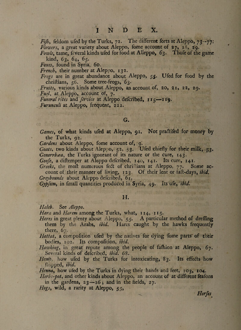 Fijh, feldom ufed by the Turks, 72. The different forts at Aleppo, 73--77: Flowers, a great variety about Aleppo, fome account of 27, 28, 29. Fowls, tame, feveral kinds ufed for food at Alleppo, 63. Thofe of the game kind, 63, 64, 65. Foxes, found in Syria, 60. French, their number at Aleppo, 132. AWgj are in great abundance about Aleppo, 55. Ufed for food by the chriftians, 56. Some tree-frogs, 63. Fruits, various kinds about Aleppo, an account of, 20, 21, 22, 29. Fuel, at Aleppo, account of, 7. Funeral rites and fervice at Aleppo defcribed, 115—119. Furunculi at Aleppo, frequent, 222. G. Games, of what kinds ufed at Aleppo, 91. Not praflifed for money by the Turks, 92. Gardens about Aleppo, fome account of, 9. Goats, two kinds about Alep: o, 52, 53. Ufed chiefly for their milk, 53. Gonorrhea, the Turks ignorant of its nature or the cure, 143. Goofe, a diftemper at Aleppo defcribed, 140, 141. Its cure, 141. Greeks, the moft numerous fedt of chriftians at Aleppo. 77. Some ac¬ count of their manner of living, 123 Of their lent or faff-days, ibid. Greyhounds about Aleppo defcribed, 6r. Gypfum, in fmall quantities produced in Syria, 49. Its ufz,'ibid. IT. Haleb. See Aleppo. Hara and Harem among the Turks, what, 114, 115. Hares in great plenty about Aleppo, 55. A particular method of drefling them by the Arabs, ibid. Hares caught by the hawks frequently there, 67. Hattat, a compofltion ufed by the natives for dying fome parts' of their bodies, 102. Its compofltion, ibid. Hawking, in great repute among the people of fafhion at Aleppo, 67. Several kinds of defcribed, ibid. 68. Hemp, how ufed by the Turks for intoxicating, 83. Its effe&s how flopped, ibid. Henna, how ufed by the Turks in dying their hands and feet, 103, 104. Herbs-pot, and other kinds about Aleppo, an account of at different feafons in the gardens, 23—26; and in the fields, 27. Hogs, wild, a rarity at Aleppo, 55, ^ Horfes