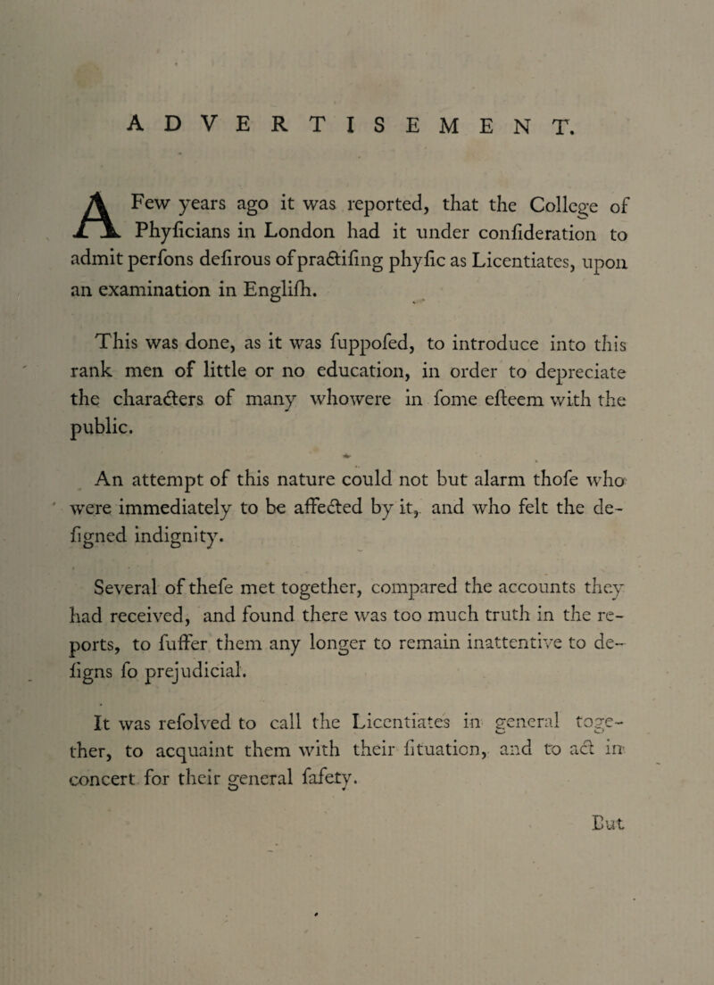 ADVERTISEMENT. A Few years ago it was reported, that the College of Phyficians in London had it under confideration to admit perfons delirous ofpra&ifing phyfic as Licentiates, upon an examination in Englifh. This was done, as it was fuppofed, to introduce into this rank men of little or no education, in order to depreciate the characters of many whowere in fome efteem with the * ' An attempt of this nature could not but alarm thofe who were immediately to be affeCted by it, and who felt the de- figned indignity. Several of thefe met together, compared the accounts they had received, and found there was too much truth in the re¬ ports, to fuffer them any longer to remain inattentive to de~ figns fo prejudicial. It was refolved to call the Licentiates in general toge- ther, to acquaint them with their fituaticn, and to act in- concert for their general fafety. O ft Cut