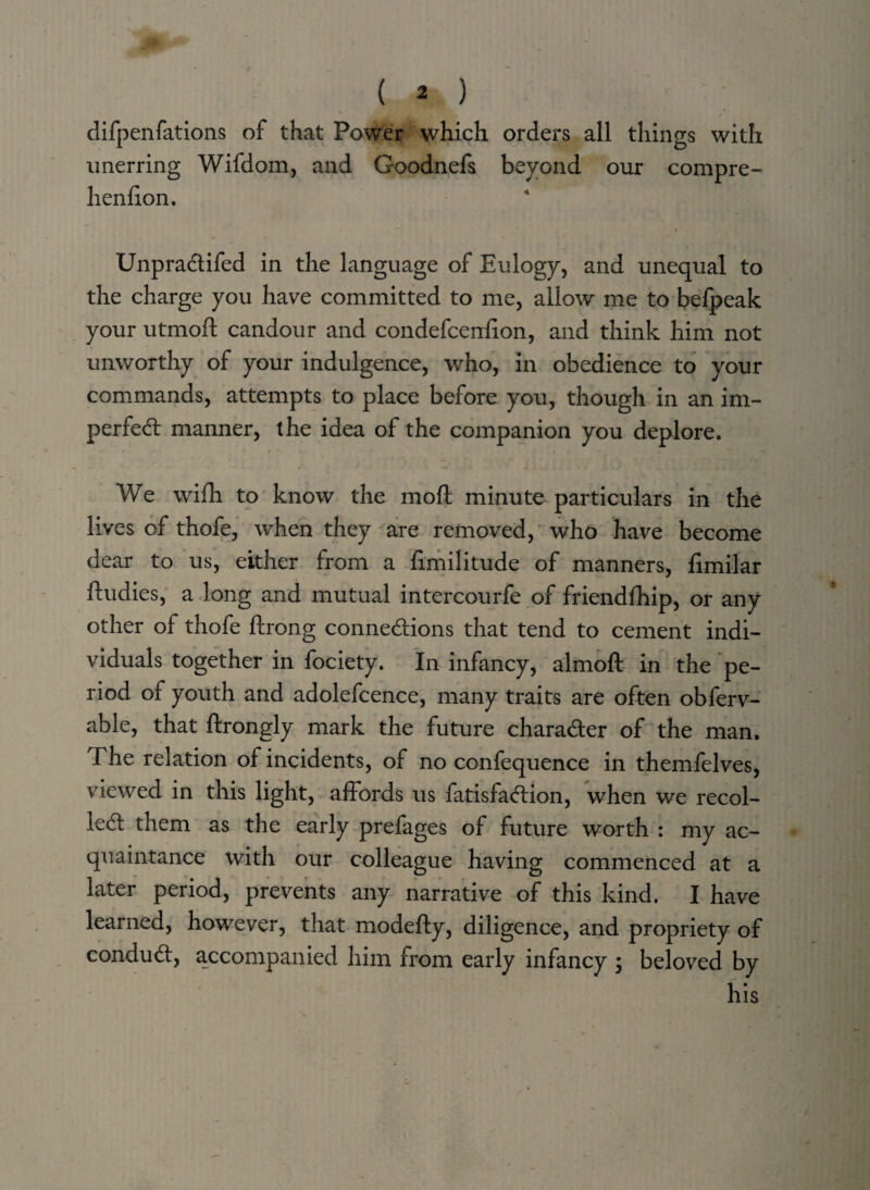 difpenfations of that Power which orders all things with unerring Wifdom, and Goodnefs beyond our compre- henfion. t . ' Unpradifed in the language of Eulogy, and unequal to the charge you have committed to me, allow me to befpeak your utmofl candour and condefcenfion, and think him not unworthy of your indulgence, who, in obedience to your commands, attempts to place before you, though in an im¬ perfect manner, the idea of the companion you deplore. We wifh to know the mod minute particulars in the lives of thofe, when they are removed, who have become dear to us, either from a fimilitude of manners, fimilar ftudies, a long and mutual intercourfe of friendfhip, or any other of thofe ftrong connections that tend to cement indi¬ viduals together in fociety. In infancy, almoft in the pe¬ riod of youth and adolefcence, many traits are often obferv- able, that ftrongly mark the future character of the man. The relation of incidents, of no confequence in themfelves, viewed in this light, affords us fatisfaCtion, when we recoi¬ led them as the early prefages of future worth : my ac¬ quaintance with our colleague having commenced at a later period, prevents any narrative of this kind. I have learned, however, that modefty, diligence, and propriety of condud, accompanied him from early infancy ; beloved by his