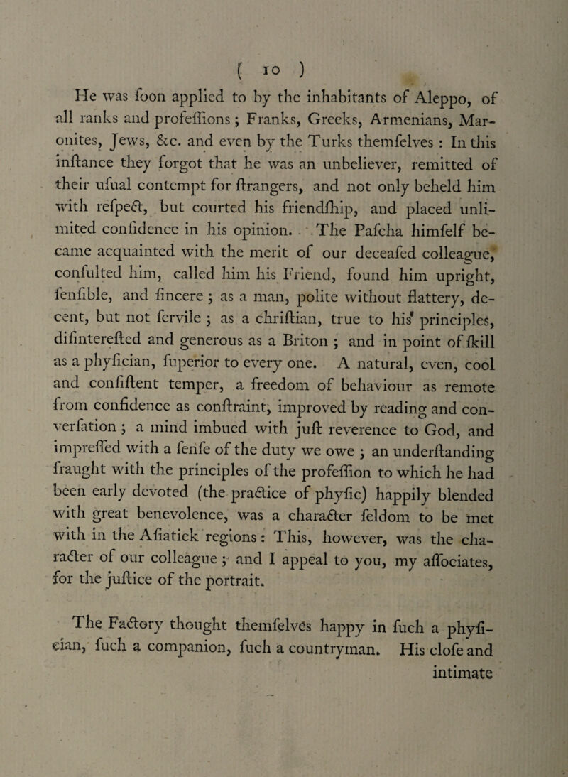 He was loon applied to by the inhabitants of Aleppo, of all ranks and profeftions; Franks, Greeks, Armenians, Mar- onites, Jews, &c. and even by the Turks themfelves : In this inftance they forgot that he was an unbeliever, remitted of their ufual contempt for ftrangers, and not only beheld him with refpeCt, but courted his friendfhip, and placed unli¬ mited confidence in his opinion. . '.The Pafcha himfelf be¬ came acquainted with the merit of our deceafed colleague, confulted him, called him his Friend, found him upright, fenfible, and fincere ; as a man, polite without flattery, de¬ cent, but not fervile ; as a chriftian, true to his1 principles, difinterefted and generous as a Briton ; and in point of /kill as a phyfician, fuperior to every one. A natural, even, cool and confiftent temper, a freedom of behaviour as remote from confidence as conftraint, improved by reading and con¬ vention ; a mind imbued with juft reverence to God, and imprefied with a fenfe of the duty we owe ; an underftanding fraught with the principles of the profeflion to which he had been early devoted (the practice of phyfic) happily blended with great benevolence, was a character feldom to be met with in the Afiatick regions: This, however, was the cha¬ racter of our colleague ; and I appeal to you, my affociates, for the juftice of the portrait. The Factory thought themfelves happy in fuch a phyfi- dan, fuch a companion, fuch a countryman. His clofe and intimate