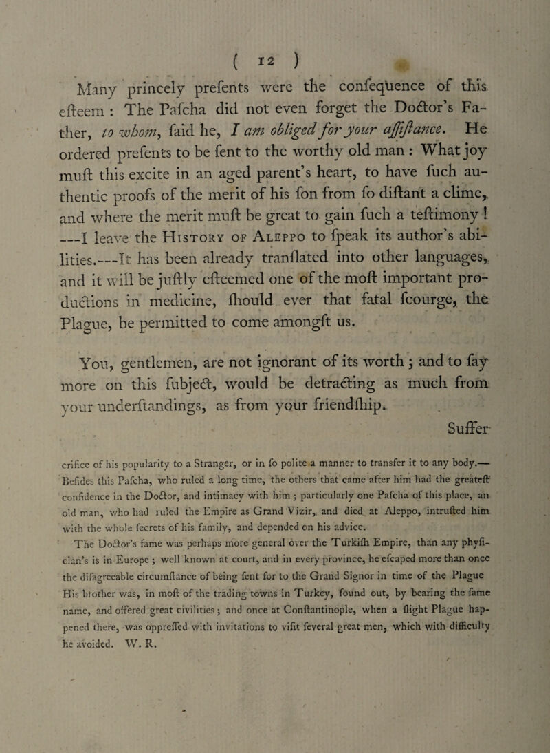 Many princely prefents were the confeq'uence of this efteem : The Pafcha did not even forget the Doctor’s Fa¬ ther, to whom, faid he, I am obliged for your afjifiance. He ordered prefents to be fent to the worthy old man : What joy mu ft this excite in an aged parent’s heart, to have fuch au¬ thentic proofs of the merit of his fon from fo diftant a clime, and where the merit muft be great to gain fuch a tefcimony ! —I leave the History of Aleppo to fpeak its author’s abi- • lities.—It has been already tranflated into other languages, and it will be juftly efteemed one of the moft important pro¬ ductions in medicine, ftiould ever that fatal fcourge, the Plague, be permitted to come amongft us. You, gentlemen, are not ignorant of its worth ; and to fay more on this fubjeCt, would be detrading as much from your underftandings, as from your friendlhip. Suffer orifice of his popularity to a Stranger, or in fo polite a manner to transfer it to any body.— Befides this Pafcha, who ruled a long time, the others that came after him had the greatcft' confidence in the Dodlor, and intimacy with him ; particularly one Pafcha of this place, an old man, v/ho had ruled the Empire as Grand Vizir, and died at Aleppo, intruded him with the whole fecrets of his family, and depended on his advice. The Dodlor’s fame was perhaps more general over the Turkifh Empire, than any phyfi- cian’s is in Europe ; well known at court, and in every province, he efcaped more than once the difagreeable circumftance of being fent for to the Grand Signor in time of the Plague His brother was, in moft of the trading towns in Turkey, found out, by bearing the fame name, and offered great civilities; and once at Conftantinople, when a flight Plague hap¬ pened there, was opprefled with invitations to vifit feveral great men, which with difficulty he avoided. W. R. r