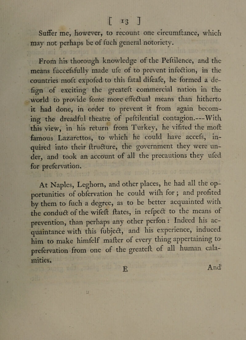 Suffer me, however, to recount one circumltance, which may not perhaps be of fuch general notoriety. From his thorough knowledge of the Peftilence, and the means fuccefsfully made ufe of to prevent infection, in the countries moft expofed to this fatal difeafe, he formed a de- fign of exciting the greateft commercial nation in the world to provide fonie more effe&ual means than hitherto it had done, in order to prevent it from again becom¬ ing the dreadful theatre of peftilential contagion.—With this view, in his return from Turkey, he vifited the moft famous Lazarettos, to which he could have accefs, in¬ quired into their ftru&ure, the government they were un¬ der, and took an account of all the precautions they ufed for prefer vat ion. At Naples, Leghorn, and other places, he had all the op¬ portunities of obfervation he could wifh for; and profited by them to fuch a degree, as to be better acquainted with the conduct of the wifeft ftates, in refped to the means of prevention, than perhaps any other perfon : Indeed his ac¬ quaintance with this fubject, and his experience, induced him to make himfelf mafter of every thing appertaining to prefervation from one of the greateft of all human cala¬ mities. And E
