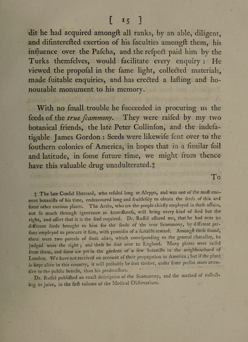 dit he had acquired amongft all ranks, by an able, diligent, and difinterefted exertion of his faculties amongft them, his influence over the Pafcha, and the refpecft paid him by the Turks themfelves, would facilitate every enquiry : He viewed the propofal in the fame light, collected materials, made fuitable enquiries, and has eredted a lafting and ho¬ nourable monument to his memory. With no fmall trouble he fucceeded in procuring us the feeds of the true fcammony. They were raifed by my two botanical friends, the late Peter Collinfon, and the indefa¬ tigable James Gordon : Seeds were likewife fent over to the fouthern colonies of America, in hopes that in a fimilar foil and latitude, in fome future time, we might from thence have this valuable drug unadulterated..f To % The late Conful Sherrard, who refided long at Aleppo, and was one of the moft emi¬ nent botanifts of his time, endeavoured long and fruitlefsly to obtain the feeds of this and fome other curious plants. The Arabs, who are the people chiefly employed in thefe affaiis, not fo much through ignorance as knavifhnefs, will bring every kind of feed but the right, and aflert that it is the feed required. Dr. Ruflel allured me, that he had near 20 different feeds brought to him for the feeds of the true Scammony, by different per- fons employed to procure it him, with promifes of a fuitable reward. Ampngft thefe found, there were two parcels of feeds alike, which correfponding to the general charadler, he judged were the right ; and thefe he fent over to England. Many plants were raifed from them, and fome are yet in the gardens of a few botanifts in the neighbouinocd of London. We have not received an account of their propagation in America ; but if the plant is kept alive in this country, it will probably be fent thither, under fome per Ion more atten¬ tive to the public benefit, than his predeceflors. Dr. Ruflel publilhed an exaft defcription of the Scammony, and the method of collet- ing its juice, in the firft volume of the Medical Obfervaticns.