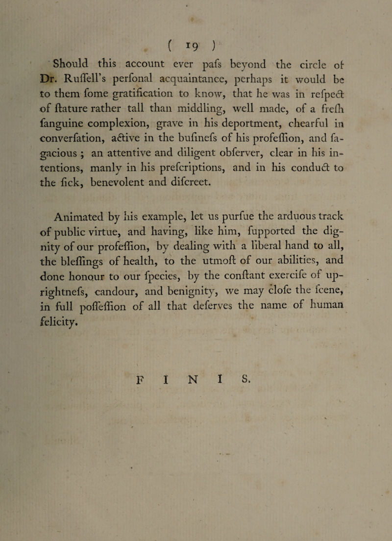 ( *9 ) Should this account ever pafs beyond the circle of- Dr. Ruffell’s perfonal acquaintance, perhaps it would be to them fome gratification to know, that he was in refpeft of ftature rather tall than middling, well made, of a frefii fanguine complexion, grave in his deportment, chearful in converfation, active in the bufinefs of his profeffion, and fa- gacious; an attentive and diligent o’bferver, clear in his in¬ tentions, manly in his preferiptions, and in his conduct to the fick, benevolent and difereet. Animated by his example, let us purfue the arduous track of public virtue, and having, like him, fupported the dig¬ nity of our profeffion, by dealing with a liberal hand to all, the bleffings of health, to the utmoft of our abilities, and done honour to our fpecies, by the conftant exercife of up- rightnefs, candour, and benignity, we may clofe the lcene, in full poffeffion of all that deferves the name of human \ FINIS.