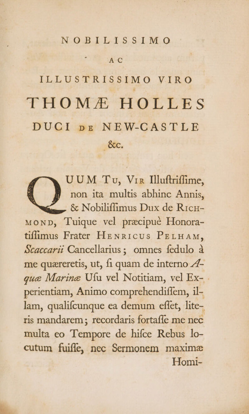 NOBILISSIMO NC ILLUSTRISSIMO VIRO THOME HOLLES DUCI pz NEW-CASTLE ,&amp;e. UUM Tv, Via Illuftriffime, non ita multis abhinc Annis, - c Nobiliffimus Dux de Ricn- MoND, Tuique vel precipué Honora- tiffimus Frater HgNnaicus PELHAw, Scaccarii Cancellarius; omnes fedulo à me quareretis, ut, fi quam de interno Z7- que Marine Ufu vel Notinam, vel Ex- perientiam, Animo comprehendiflem, il- lam, qualifcunque ea demum eflet, lite- ris mandarem ; recordaris fortaffe me nec multa eo Tempore de hifce Rebus lo- cutum fuiffe, nec Sermonem maxime Homi-