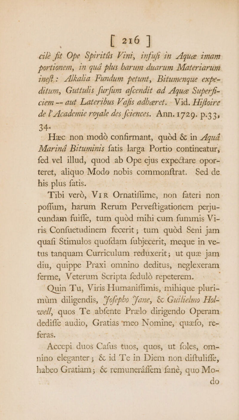 cile fit Ope Spiritüs Vini, infufi im que imam portionem, in qué plus barum duarum Materiarum inefl: Alkalia Fundum petunt, Bitumenque expe-. ditum, Guttulis furfum a[cendit ad Aque Superfi-. ciem -- aut Lateribus Vafis adbeeret. . Vid. Hifloire de l' Academie royale des fciences.. Ann. 1729. p.33; : Hzc non modó confirmant, quód & in gu Mariná Bituminis fatis larga. Portio contineatur, fed vel illud, quod ab Ope ejus expectare opor- teret, aliquo Modo nobis commonftrat. Sed de. his plus fatis. | 'Tibi veró, ViR Ornatiflime, non fateri non poffum, harum Rerum Perveftigationem perju- cundam fuiffe, tum quód mihi cum fummis Vi- ris Confuetudinem fecerit; tum quód Seni jam quafi Stimulos quofdam fubjecerit, meque in ve- tus tanquam Curriculum reduxerit; ut que jam diu, quippe Praxi omnino deditus, neglexeram ferme, Veterum Scripta feduló repeterem. «-Á— Tu, Viris Humaniffimis, mihique pluri- müm diligendis, Sfofepbo Sfane, &: Guilielmo Hal- vell quos Te abfente Prelo dirigendo Operam dediffe audio, Gratias meo Nomine, quazío, re- feras. A Accepi duos Cafus tuos, | quos, ut foles, om- nino eleganter; & id T'e in Diem non diftuliffe, habeo Gratiam; & remuneráflem fané, quo Mo- do