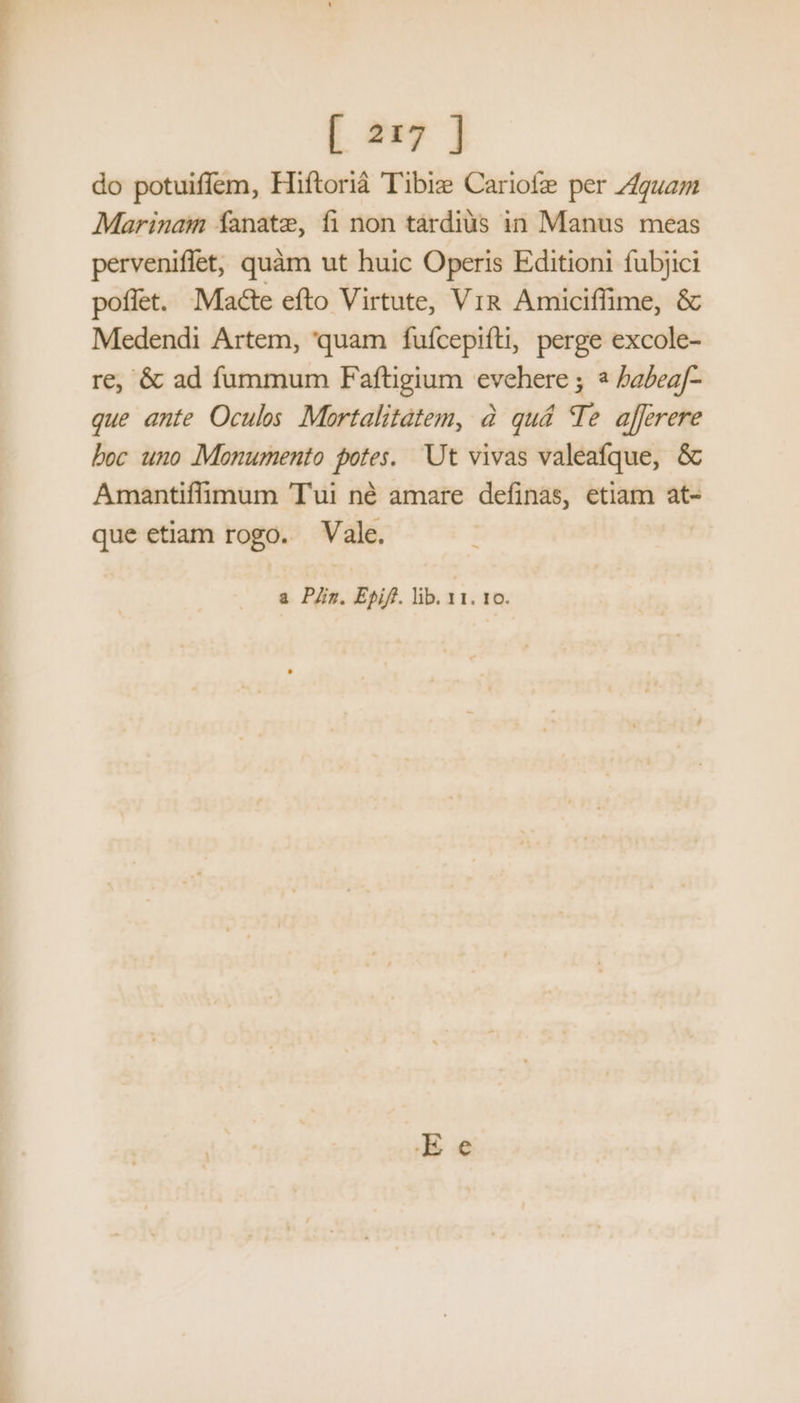do potuifíem, Hiftorià Tibie Cariofe per Z4guam Marinaim fanatze, fi non táàrdiàüs in Manus meas perveniffet; quàm ut huic Operis Editioni fubjici pofíet. Macte efto Virtute, Vi& Amiciflime, & Medendi Artem, quam fufcepifti, perge excole- re, & ad fummum Faftigium evehere ; babeaf- que ante Oculos Mortalitátem, à quá (Te afferere boc uno Monumento potes. Ut vivas valeafque, & Amantiffimum Tui né amare definas, etiam at- que etiam rogo. Vale. a Pn. Epiff. lib. T 10. Re