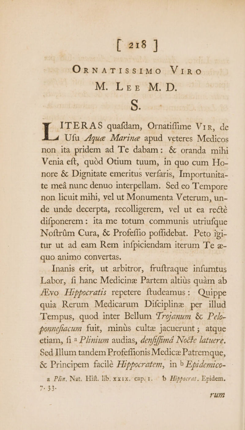 OnNATISSIMO Vino M. Lez M.D. S. ITERAS quafdam, Ornatiffime Vin, de Ufu Zígue Marine apud veteres Medicos non ita pridem ad Te dabam: & oranda mihi Venia eft, quód Otium tuum, in quo cum Ho- nore & Dignitate emeritus verfaris, Importunita- te meá nunc denuo interpellam. Sed eo Tempore non licuit mihi, vel ut Monumenta Veterum, un- de unde decerpta, recolligerem, vel ut ea recté difponerem : ita me totum communis utriufque Noftrüm Cura, & Profeffio poffidebat. Peto Ipi- tur ut ad eam Rem infpiciendam iterum Te z- quo animo convertas. | Inanis erit, ut arbitror, fruftraque infumtus Labor, fi hanc Medicinz Partem altius quàm ab [Evo Hippocratis repetere ftudeamus : Quippe quia Rerum Medicarum Difcipline per illud Tempus, quod inter Bellum Troazzum & Pel- gonnefiacum fuit, minus culte jacuerunt; atque etiam, fi « Plinium audias, denfiffrmá NNocfe latuere. Sed Illum tandem Profeffionis Medice Patremque, & Principem facilé Fippocratem, in b Epidemico- a Pj/z. Nat. Hitt. lib. xxix. cap; 1. /— b. Hippocrat. Epidem. 7:53: um