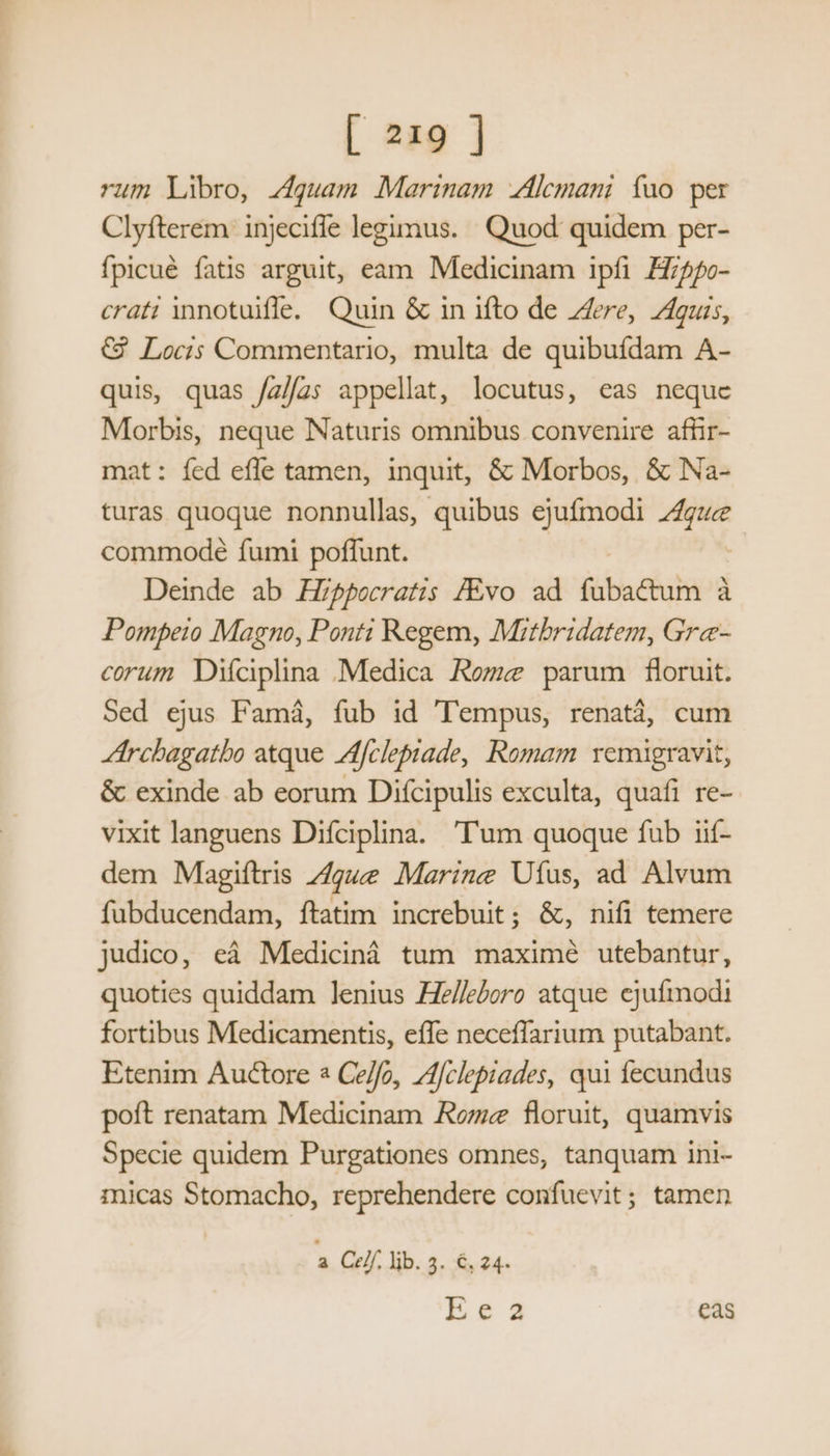 rum Libro, zguam Marinam .Alemani fuo per Clyfterem injecifle legimus. Quod: quidem per- fpicué fatis arguit, eam Medicinam ipfi Z/5/o- crat: innotuifle. Quin &amp; in ifto de ere, 71guis, € Locis Commentario, multa de quibufdam A- quis, quas /z//a; appellat, locutus, eas neque Morbis, neque Naturis omnibus convenire affir- at: fed effe tamen, inquit, &amp; Morbos, &amp; Na- turas quoque nonnullas, quibus ejufmodi — commode fumi poffunt. Deinde ab HZpocratis /Evo ad (abactum à à Pompeio Magno, Ponti Regem, Mitbridatem, Gre- corum Diíciplina Medica Rozz parum floruit. Sed ejus Famá, fub id Tempus, renatá, cum rcbagatbo atque Afclepiade, Romam vemigravit, &amp; exinde ab eorum Difcipulis exculta, quafi re- vixit languens Difciplina. 'T'um quoque fub iif- dem Magiftris Z4gue Marize Ufus, ad Alvum fübducendam, ftatim increbuit; &amp;, nifi temere judico, eá Mediciná tum maximé utebantur, quoties quiddam lenius He/leboro atque ejufmodi fortibus Medicamentis, eíIe neceffarium putabant. Etenim Auctore * Ce/fo, //clepiades, qui fecundus poft renatam Medicinam Rome floruit, quamvis Specie quidem Purgationes omnes, tanquam ini- mnicas Stomacho, reprehendere confuevit; tamen a Celf. lib. 3. €, 24- Eca eas