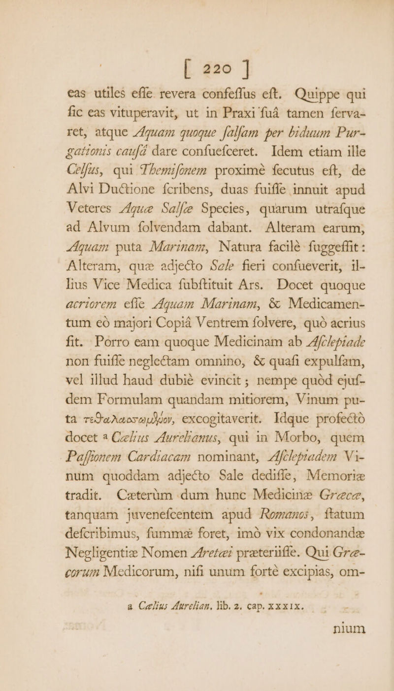 eas utiles efle. revera confeffus eft. Quippe qui fic eas vituperavit, ut in Praxi fuá tamen ferva- ret, atque zZgua; quoque Jallam per biduum Pur- gattonis caufd dare confuefceret. Idem etiam ille Celfus, qui Tbemifonem proximé fecutus eft, de Alvi Ductione fcribens, duas fuiffe innuit apud Veteres gue Salle Species, quarum utrafque ad Alvum folvendam dabant. Alteram earum; «Aquam puta Marznam, Natura facilé fuggeffit : Alteram, que adjecto Sale fieri confueverit, il- lius Vice Medica fubftituit Ars. Docet quoque acriorem efíe Aquam Marinam, &amp; Medicamen- tum eó majori Copiá Ventrem folvere, quó acrius fit. Porro eam quoque Medicinam ab Afclepiade non fuiffe neglectam omnino, &amp; quafi expulfam, vel illud haud dubié evincit; nempe quód ejuf- dem Formulam quandam mitiorem, Vinum pu- ta reO9aAaosepdu, excogitaverit. Idque profectó docet 2 Ceelrus Zfureliamus, qui in Morbo, quem Paffionem Cardiacam nominant, Zfileptadem. Vi- num quoddam adjecto Sale dedifle, Memorie tradit. Caeterüm dum hunc Medicine Grece, tanquam juvenefcentem apud Romano:, ítatum defcribimus, fumme foret, imó vix condonande Negligentiz Nomen Zfretei preteriüfíe. Qui Grz- eorum Medicorum, nifi unum forté excipias, om- a Celi dureliam,lhb.2. cap. xxxix. | | nium