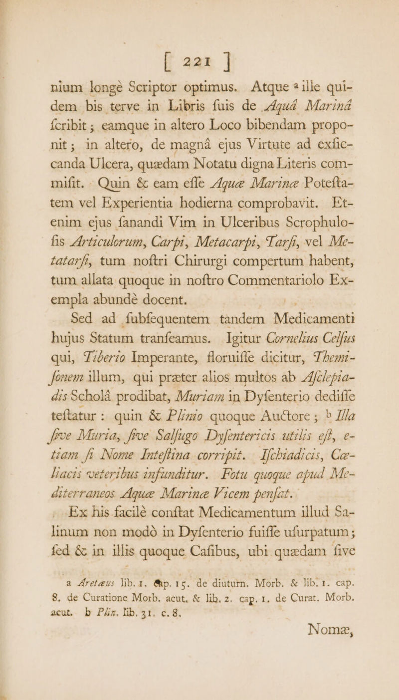 nium longé Scriptor optimus. Atque ? ille qui- dem bis terve in Làbris fuis de z4gu4 Mariná Ícribit ; eamque in altero Loco bibendam propo- nit ; in altero, de magná ejus Virtute ad exlic- canda Ulcera, quzdam NNotatu digna Literis com- mifit. « Quin &amp; eam efle /gwe Marine Potefta- tem vel Experientia hodierna comprobavit. Et- enim ejus fanandi Vim in Ulceribus Scrophulo- fis ZIrtzculorum, Carpi, Metacarpi, Tarfi, vel Me- Zafarf, tum noftri Chirurgi compertum habent, tum allata quoque in noftro Commentariolo Ex- empla abundé docent. Sed ad íubíequentem tandem P aate hujus Statum tranfeamus. gitur Corzelius Celfus qui, Z;/erio imperante, floruifle dicitur, 7^ezz- onem dum, qui preter alios multos ab Afclepia- dis Scholá prodibat, Murzaim in Dyfenterio dediffe teftatur : quin &amp; P/zie quoque Auctore ; 5 Zlla [roe Muria, frve Sallugo Dyfentericis utilis efl, e- uam fi Nome Inteffina corripit. — lfchiadicis, Ca- liacis veteribus infunditur. .Fotu quoque apud Me- diterraneos que Martne Vicem penfat. - Ex his facilé conftat Medicamentum illud $a- linum non modó in Dyfenterio fuiffe ufurpatum ; íed &amp; in illis quoque. Cafibus, ubi quedam five a reteus lb.1. &amp;p. TA de diuturn. Morb. &amp; lib. 1. cap. 8, de Curatione Morb. acut, &amp; lib. 2. cap. 1, de Curat. Morb. acut, b PZz.lib.31. c.8. Nome,