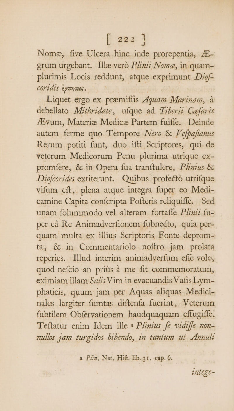[ sa | J Nome, five Ulcera hinc inde prorepentia, /E- grum urgebant. Ille vero Pu Nome, in quam- plurimis Locis reddunt, atque exprimunt Dzg/- COridis ym. Liquet ergo ex pramiflis dm Marinam, à debellato Mizbridate, ufque ad Tiberi Cefaris JEvum, Materie Medicae Partem fuiffe. Deinde autem ferme quo Tempore Nero &amp; Fefpafianus Rerum potiti funt, duo ifti Scriptores, qui de veterum Medicorum Penu plurima utrique ex- promfere, &amp; in Opera fua tranftulere, P/ius &amp; JDiofcorides extiterunt. Quibus profectó utrifque vifum eft, plena atque integra fuper eo Medi- camine Capita confcripta Pofteris reliquiffe. | Sed unam folummodo vel alteram fortaffe P/z: íu- per eà Re Animadverfionem fubnecto, quia per- quam multa ex illius Scriptoris Fonte deprom- ta, &amp; in Commentariolo. noftro. jam prolata reperies. lllud interim. animadverfum efle volo, quod nefcio an prius à me fit commemoratum, eximiam illam Sz//s Vim in evacuandis Vafis Lym- phaticis, quum jam per Aquas aliquas Medici- nales largiter fumtas diftenfa fuerint, Veterum fubtilem Obfervationem haudquaquam eftugifíc, Teftatur enim Idem ille « PZzus fe vidzffe non- nullos jam turgidos bibendo, in tantum ut. Annuli a Pin, Nat. Hift. lib. 3t. cap. 6. zntege-