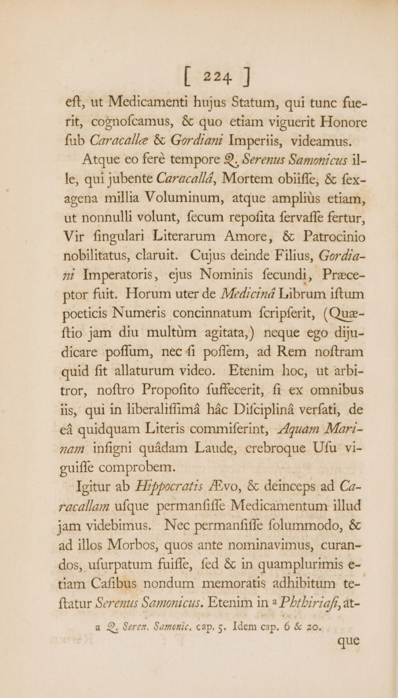 eft, ut Medicamenti hujus Statum, qui tunc fue- rit, cojnofcamus, & quo etiam viguerit Honore fub Caracalle & Gordiani lmperiis, videamus. Atque eo feré tempore 9. Serenus Samonicus il- le, qui jubente Caraca/l, Mortem obiiffe, & fex- agena millia Voluminum, atque amplius etiam, ut nonnulli volunt, fecum repofita fervaffe fertur, Vir fingulari Literarum. Amore, & Patrocinio nobilitatus, claruit. Cujus deinde Filius, Gord/a- zi mperatoris, ejus Nominis fecundi, Prece- ptor fuit. Horum uter de Mediciná Librum iftum poeticis Numeris concinnatum fcripferit, (Quz- ftio jam diu multum agitata,) neque ego diju- dicare poffum, nec íi poflem, ad Rem noftram quid fit allaturum video. Etenim hoc, ut arbi- tror, noftro Propofito fuffecerit, fi ex omnibus iis, qui in liberaliffimá hác Difcipliná verfati, de ed quidquam Literis commiferint, 74gz4m Mari- 2am figni quádam Laude, PIOROQUA Ufu vi- guiffe comprobem. Igitur ab Hzppocratis /Evo, & Bist ad Ca- racallam ufque permanfiffe Medicamentum illud jam videbimus. Nec permanfifle folummodo, & ad illos Morbos, quos ante nominavimus, curan- dos, ufurpatum fuiffe, fed & in quamplurimis e- tiam Cafibus nondum memoratis adhibitum te- ftatur Serenus Samonicus. Etenim in ^ Phtbiriafr, at- g 2. Seren. Samonic. cap. s. Idem cap. 6 & zo. que