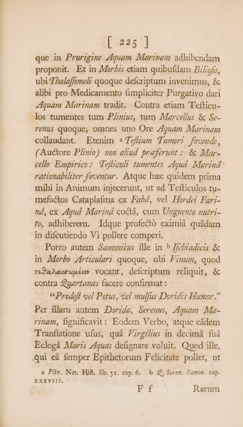 que in Prurigine Zfquam Marinas adhibendam proponit. Et in Mor£s etiam quibuídam B//;2/i5, ubi 7 Zalaffomel: quoque deícriptum invenimus, &amp; alibi pro Medicamento fimpliciter Purgativo dari Aquam Marinam tradit. Contra etiam Tefticu- los tumentes tum PZzzus, tum Marcellus &amp;; Se- reu$ quoque, omnes uno Ore guam Marinam collaudant. Etenim * Zefium TTumeri fovendo, ( Au&amp;ore Plinio) non aliud preferunt : &amp; Mar- cello Exapirico: Wefliculi tumentes. Aqguá. Marind: rationabiliter feventur. Atque hac quidem prima mihi in Animum injecerunt, ut ad T'efticulos tu- mefac&amp;os Cataplafma ex Pabé, vel Hordei Fari- ná, ex /Aquá Mariná co&amp;tá, cum Unguento nutri- 79, adhiberem. Idque profectó eximià quádam in difcutiendo Vi pollere comperi. Porro autem Samnicus ile in 5 I/chiadicis .&amp; in Mor£e zZírticulari quoque, ubi Pzzum, quod T£D'aMdos eoe yoy Vocant , defcriptum reliquit uw contra 9gzrtauas facere confirmat : * Prodefl vel Patus, del mulfus Doridis Humor. Per illam autem JDor;da, Serenus, Aquam Ma- inam, fignificavit: Eodem Verbo, atque cádem Tranflatione ufus, quà ;rgi//us in decimá fuà Eclogá Maris 74guas defignare voluit. Quod ille, Qui eà femper Epithetorum Felicitate pollet, ut a Plz. Nat. Hift, lib. 41. cap. 6... b. 9. Serez. Samon. cap. XXXVIII. ! Ff Rerum