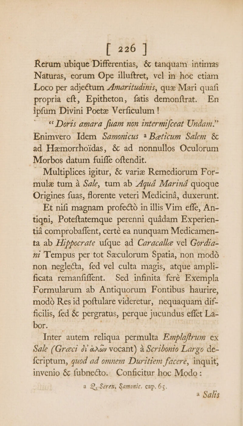 Rerum ubique Differentia, &amp; tanquam intimas Naturas, eorum Ope illuftret, vel in hoc etiam Loco per adjectum Zfmarztudinis, que Mari quafi propria eft, Epitheton, fatis demonftrat. En ipfüm Divini Poetz Verficulum ! « Doris amara fuam non intermi[ceat Undam. Enimvero Idem Samenicus ? Beeticum Salem. &amp; ad Hamorrhoidas, &amp; ad nonnullos Oculorum Morbos datum fuiffe oftendit. Multiplices i Igitur, &amp; varie Remediorum For- mule tum à Sale, tum ab Zguá Mariná quoque Origines fuas, florente veteri Mediciná, duxerunt. Et nifi magnam profe&amp;ó in illis Vim effe, An- tiqui, Poteftatemque perenni quádam Experien- tiáà comprobaffent, certé ea nunquam Medicamen- ta ab Hippocrate uíque ad Caracalle vel Gordia- 7: 'Tempus per tot Szeculorum Spatia, non modó non neglecta, fed vel culta magis, atque ampli- ficata remanfiffent. Sed infinita feré. Exempla Formularum ab Antiquorum Fontibus haurire, modo Res id poftulare videretur, nequaquam dif- ficilis, fed &amp; pergratus, perque jucundus effet La- LL DRDIRA * | | Inter autem reliqua. permulta Emplaffrum ex Sale (Greci Y &amp;A&amp;v vocant) à Scribonio Largo de- Ícriptum, quod ad omnem Duritiem facere, inquit, invenio &amp; fubnecto. Conficitur hoc Modo : a O..Geren, Samonic. cap. 6s. a Salis