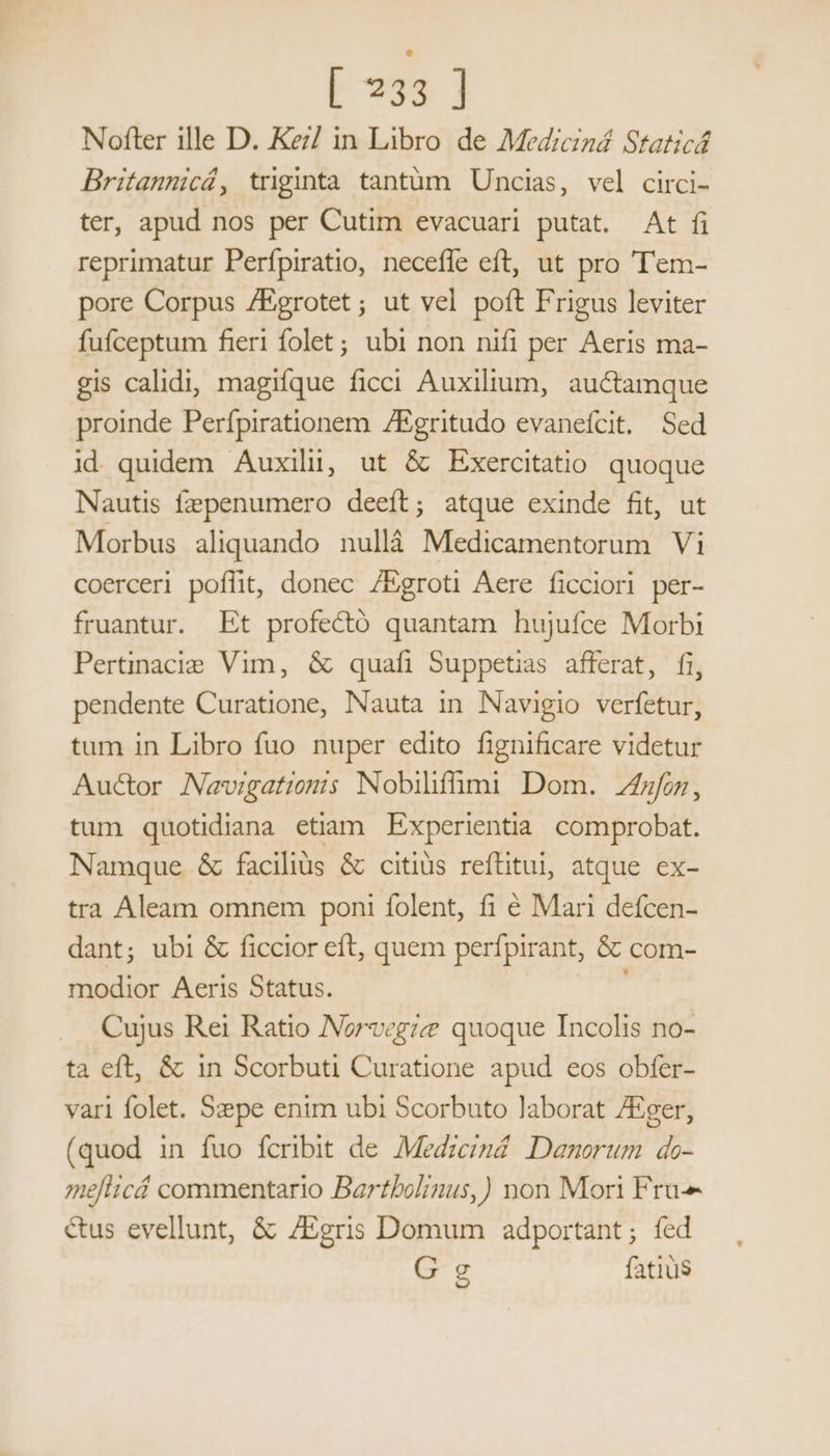 Nofter ille D. Ke/ in Libro de Medicizá Staticá Britanmicá, triginta tantüm Uncias, vel circi- ter, apud nos per Cutim evacuari putat. At fi reprimatur Perfpiratio, neceffe eft, ut pro 'Tem- pore Corpus /Egrotet; ut vel poft Frigus leviter fufceptum fieri folet; ubi non nifi per Aeris ma- gis calidi, magifque ficci Auxilium, auctamque proinde Perfpirationem ZEgritudo evaneícit. Sed id quidem Auxili, ut &amp; Exercitatio quoque Nautis fzepenumero deeft; atque exinde fit, ut Morbus aliquando nullà Medicamentorum Vi coerceri poflit, donec /Egroti Aere ficciori per- fruantur. Et profectó quantam hujufce Morbi Pertinacie Vim, &amp; quafi Suppetias afferat, fi, pendente Curatione, Nauta in Navigio verfetur, tum in Libro fuo nuper edito fignificare videtur Auctor Navigatiomis Nobilifümi Dom. fon, tum quotidiana etiam. Experientia. comprobat. Namque &amp; faciliüs &amp; citiüs reftitul, atque ex- tra Aleam omnem poni folent, fi € Mari defcen- dant; ubi &amp; ficcior eft, quem perfpirant, &amp; com- modior Aeris Status. Cujus Rei Ratio INorvegze quoque Incolis no- ta eft, &amp; in Scorbuti Curatione apud eos obfer- var1 folet. Szepe enim ubi Scorbuto laborat /Eger, (quod in fuo fcribit de Medzcznd. Danorum do- aelticá commentario Bartbolinus,) non Mon Fru- &amp;us evellunt, &amp; /Egris Domum adportant; fed G e fatius